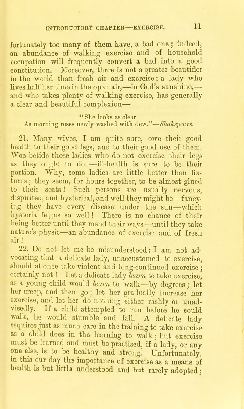 fortunately too many of them Lave, a bad one; indeed, an abundance of walking exercise and of household occupation wU] frequently convert a bad into a good constitution. Moreover, there is not a greater beautifier in the world than fresli air and exercise; a lady who lives half her time in the open air,—in God's sunshine,— and who takes plenty of walking exercise, has generally a clear and beautiful complexion— She looks as clear As morning roses newly washed with dew.—Shaksiicare. 21. M;iny wives, I am quite sure, owe their good health to their good legs, and to their good use of them. Woe betide those ladies who do not exercise their legs as they ought to do !—ill-health is sure to be their portion. Why, some ladies are little better than fix- tures ; they seem, for hours together, to be almost glued to tlioir scats! Such persons are usually nervous, dispirited, and liysterical, and well they might be—fancy- ing they have every disease under the sun—which hysteria feigns so well! There is no chance of their being better until they mend their ways—until they take nature's physic—an abundance of exercise and of fresh air! 22. Do not let rne be misunderstood: I am not ad- vocating that a delicate lady, unaccustomed to exercise, sliould at once take violent and long-continued exercise ; certainly not! Let a delicate lady learn to take exercise, as a young child would learn to walk—by degrees; let her creep, and then go; let her gradually increase her e.xcrcise, and let her do nothing either rashly or unad- visedly. If a child attempted to run before he could walk, ho would stumble and fall. A delicate lady requires just as much care in the training to take exercise as a child does in the learning to walk ; but exercise must be learned and must be practised, if a lady, or any one else, is to bo healthy and strong. Unfortunately, in this our day ths importance of exercise as a means of health is but littia understood and but rarely adopted: