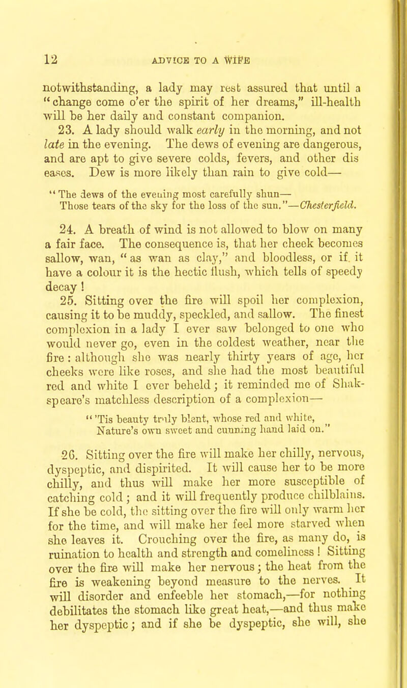 notwithstaading, a lady may rest assured that until a  change come o'er the spirit of her dreams, ill-health will be her daily and constant companion. 23. A lady should walk early in the morning, and not late in the evening. The dews of evening are dangerous, and are apt to give severe colds, fevers, and other dis eases. Dew is more lil^ely than rain to give cold—  The dews of the eveuing most carefully shun— Those tears of the sky for the loss of the sun.—Chesterfield. 24. A breath of wind is not allowed to blow on many a fair face. The consequence is, that her cheek becomes sallow, wan,  as wan as clay, and bloodless, or if. it have a colour it is the hectic Hush, which tells of speedy decay ! 25. Sitting over the fire will spoil her complexion, causing it to be muddy, speckled, and sallow. The finest complexion in a lady I ever saw belonged to one who would never go, even in the coldest weather, near tlie fire: although she was nearly thirty years of age, her cheeks were Like roses, and she had the most beautiful red and white I ever beheld; it reminded me of Shak- speare's matchless description of a complexion—  'Tis beauty tnly blent, whose red and white, Nature's own sweet and cunning hand laid on. 26. Sitting over the fire will make her chilly, nervous, dyspeptic, and dispirited. It will cause her to be more chilly, and thus will make her more susceptible of catching cold ; and it will frequently produce chilblains. If she be cold, the sitting over the fire will only warm her for the time, and will make her feel more starved when she leaves it. Crouching over the fire, as many do,_ is ruination to health and strength and comeliness ! Sitting over the fire will make her nervous; the heat from the fire is weakening beyond measure to the nerves. ^ It wiU disorder and enfeeble her stomach,—for nothing debilitates the stomach like great heat,—and thus make her dyspeptic; and if she be dyspeptic, she will, she