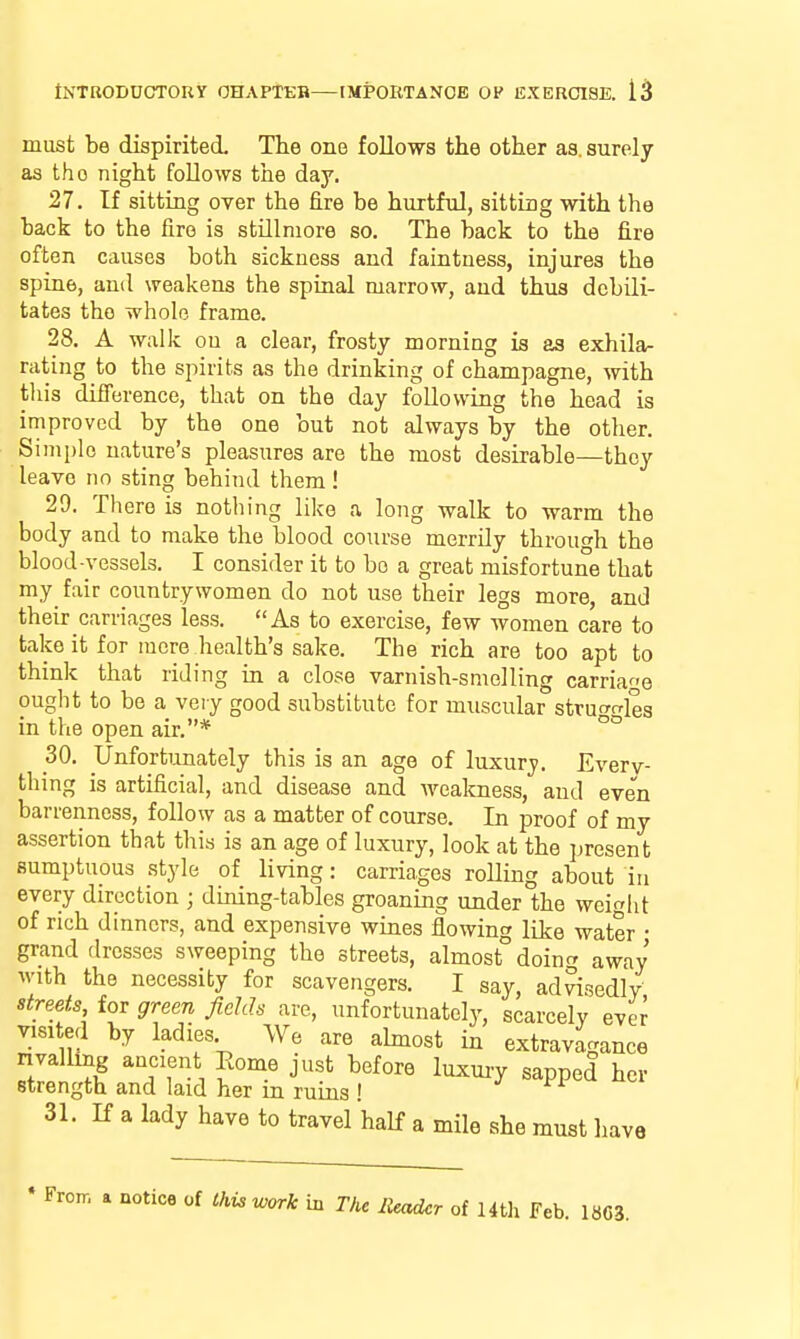 must be dispirited. The one follows the other as. surely as tho night follows the day. 27. If sitting over the fire be hurtful, sitting with the back to the fire is stUlmore so. The back to the fire often causes both sickness and faintness, injures the spine, and weakens the spinal marrow, and thus debili- tates tho whole frame. 28. A walk on a clear, frosty morning is as exhila- rating to the spirits as the drinking of champagne, with this difference, that on the day following the head is improved by the one but not always by the other. Simple nature's pleasures are the most desirable—they leave no sting behind them ! 29. There is nothing like a long walk to warm the body and to make the blood course merrily through the blood-vessels. I consider it to bo a great misfortune that my^ fair countrywomen do not use their legs more, and their carriages less. As to exercise, few women care to take it for mere health's sake. The rich are too apt to think that riding in a close varnish-smelling carriage ought to be a very good substitute for muscular strut^rrles in the open air.* °° 30. Unfortunately this is an age of luxury. Everv- thing is artificial, and disease and weakness, and even barrenness, follow as a matter of course. In proof of my assertion that this is an age of luxury, look at the present sumptuous style of living: carriages rolling about in every direction ; dining-tables groaning under the weight of rich dinners, and expensive wines flowing like water ■ grand dresses sweeping the streets, almost doing away with the necessity for scavengers. I say, advisedly streets for green fields are, unfortunately, scarcely ever Tisited by ladies We are almost in extravagance nvalling ancient Eome just before luxuiy sapped her strength and laid her in ruins ! 31. K a lady have to travel half a mile she must have • Froir. a notice of Ckiswork in The Header of Htli Feb. 1 8C3.