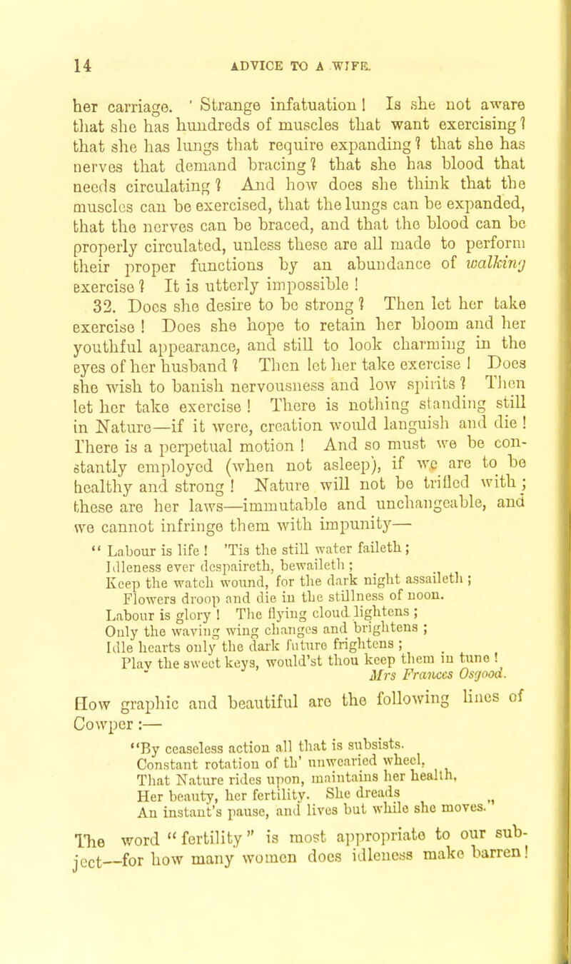 her carriage. ' Strange infatuation 1 Is she not aware tliat she has hundreds of muscles that want exercising 1 that she has lungs that require expanding 1 that she has nerves that demand hracing? that she has hlood that needs circulating 1 And how does she thuik that the muscles can be exercised, that the lungs can he expanded, that the nerves can be braced, and that the blood can be properly circulated, unless these are aU made to perform their proper functions by an abundance of lualMivj exercise ] It is utterly impossible ! 32. Does she desire to be strong 1 Then let her take exercise ! Does she hope to retain her bloom and her youthful appearance, and stiU to look charmnig in the eyes of her husband ] Then let her take exercise I Does she wish to banish nervousness and low spirits ] Tlien let her take exercise ! There is nothing standing still in Nature—if it were, creation would languish and die ! There is a perpetual motion ! And so must we be con- stantly employed (when not asleep), if we are to bo healthy and strong ! Nature will not be triOcd with ; these are her laws—immutable and unchangeable, and we cannot infringe them with impunity—  Labour is life ! 'Tis the still water faileth; Idleness ever dospairetb, bewaileth ; Keep the watch wound, for the dark night assailetli; Flowers droop and die iu the stOlness of noon. Labour is glory ! The flying cloud lightens ; Ouly the waving wing changes and brightens ; Idle hearts only the dark future frightens ; Plav the sweet keys, would'st thou keep them in tune ! Mrs Frances Osgooa. How grapliic and beautiful are the following Hues of Cowper:— By ceaseless action all that is subsists. Constant rotation of th' unwearied wheel, That Nature rides upon, mnintaius her health. Her beauty, her fertility. She dreads An instant's pause, and lives but while she moves. The word fertility is most ai)propriate to our sub- ject for how many women does idleness make barren!