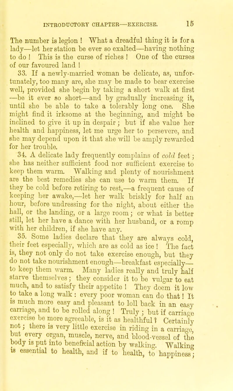 The number is legion ! Wtat a dreadful thing it is for a lady—let her station be ever so exalted—having nothing to do ! This is the curse of riches ! One of the curses of our favoured land ! 33. If a newly-married woman be delicate, as, unfor- tunately, too many are, she may be made to bear exercise well, provided she begin by taking a short walk at first —be it ever so short—and by gradually increasing it, untn she be able to take a tolerably long one. She might find it irksome at the beginning, and might be incHned to give it up in despair; but if she value her health and happiness, let me urge her to persevere, and she may depend upon it that she will be amjjly rewarded for her trouble. 34. A delicate lady frequently complains of cold feet; she has neither sufficient food nor sufficient exercise to keep them warm Walking and plenty of nourishment are the best remedies she can use to warm them. If they be cold before retiring to rest,—a frequent cause of keeping lier awake,—let her walk briskly for half an hour, before undressing for the night, about either the hall, or the landing, or a largo room; or what is better still, let her have a dance with her husband, or a romp with her children, if she have any. 35. Some ladies declare that they are always cold, their feet especially, whicli are as cold as ice ! The fact is, they not only do not take exercise enough, but they do not take nourishment enough—breakfast especially— to keep them ^^•arnx Many ladies really and truly half starve tliemselves ; they consider it to be vulgar to eat much, and to satisfy their appetite 1 They doem it low to take a long walk : every poor woman can do that! It IS much more easy and pleasant to loU back in an easy carnage, and to be roUed along ! Truly ; but if carriao^j exercise be more agreeable, is it as healthful ? Certainly not; there is very little exercise in riding in a carria-e but every organ, muscle, nerve, and blood-vessel of the body IS put into beneficial action by waDihif^ Walking IS essential to health, and if to health, to happiness;