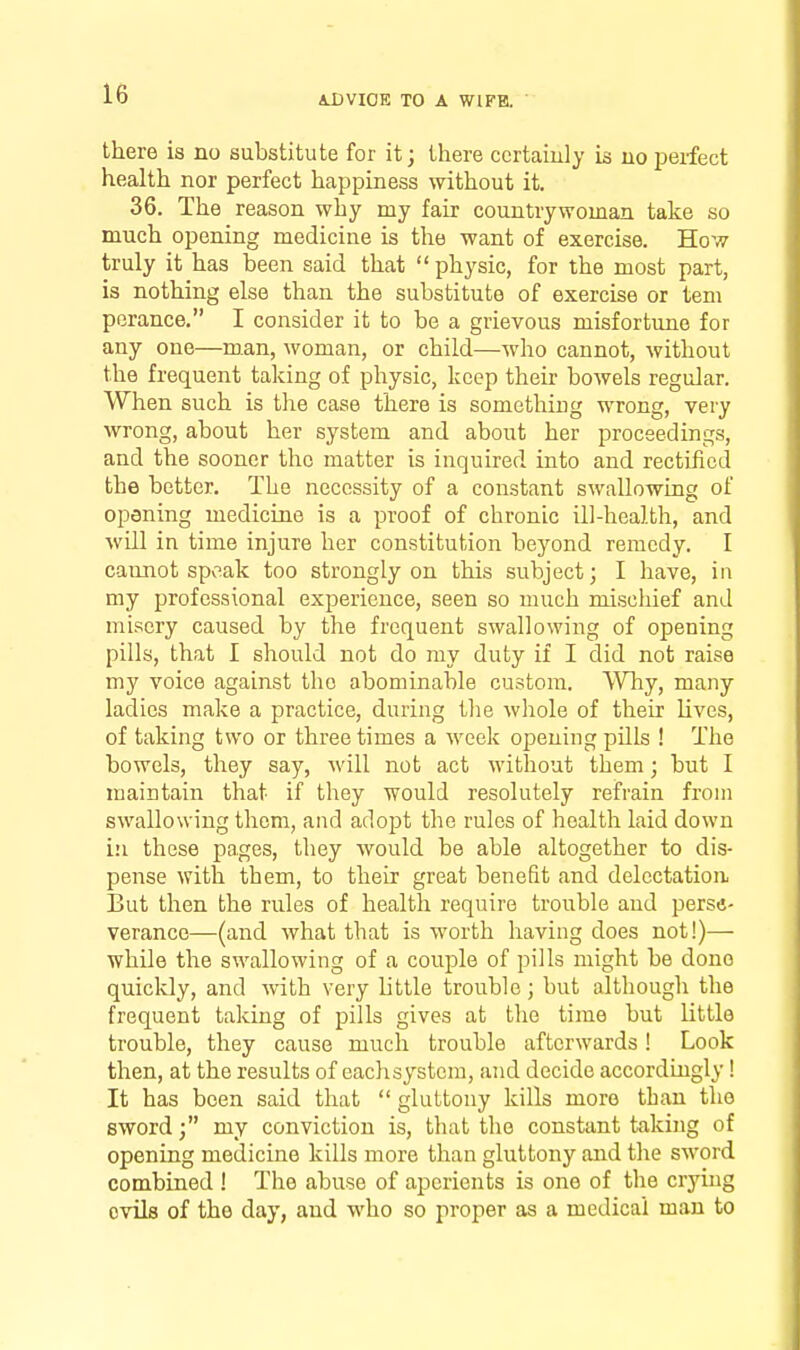 there is no substitute for it; there ccrtaiuly is no perfect health nor perfect happiness without it. 36. The reason why my fair countrywoman take so much opening medicine is the want of exercise. How truly it has been said that  physic, for the most part, is nothing else than the substitute of exercise or tern perance. I consider it to be a grievous misfortune for any one—man, woman, or child—who cannot, without the frequent taking of physic, keep their bowels regular. When such is tlie case there is something wrong, very wrong, about her system and about her proceedings, and the sooner the matter is inquired into and rectified the better. The necessity of a constant swallowing of opening medicine is a proof of chronic ill-health, and will in time injure her constitution beyond remedy. I cannot spv^ak too strongly on this subject; I have, in my professional experience, seen so much miscliief and misery caused by the frequent swallowing of opening pills, that I should not do my duty if I did not raise my voice against the abominable custom. ^VTiy, many ladies make a practice, during tlie wliole of their lives, of taking two or three times a week opening pills ! The bowels, they say, will not act without them; but I maintain that if they would resolutely refrain from swallowing them, and adopt the rules of health laid down in these pages, they would be able altogether to dis- pense with them, to their great benefit and delectation But then the rules of health require trouble and perse- verance—(and what that is worth having does not!)— while the swallowing of a couple of pills might be done quicldy, and with very little trouble; but although the frequent taking of pills gives at the time but little trouble, they cause much trouble afterwards! Look then, at the results of eachsystem, and decide accordingly! It has been said that  gluttony kills more than the sword; my conviction is, that the constant taking of opening medicine kills more than gluttony and the sword combined ! The abuse of aperients is one of the crying ovils of the day, and who so proper as a medical man to
