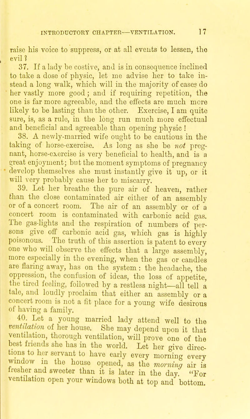 raise his voice to suppress, or at all events to lessen, tho evil? 37. If a lady be costive, and is in consequence inclined to take a dose of physic, let me advise her to take in- stead a long walk, which will in the majority of cases do ' her A'^astly more good; and if requiring repetition, the one is far more agreeable, and the effects are much more likely to be lasting than the other. Exercise, I am quite siu-e, is, as a rule, in the long run much more effectual and beneficial and agreeable than opening physic ! 38. A newly-married wife ought to be cautious in the taking of horse-exercise. As long as she be not preg- nant, horse-exercise is very beneficial to health, and is a ^reat enjoyment; but the moment symptoms of pregnancy develop themselves she must instantly give it up, or it will very probably cause her to miscarry. 39. Let her breathe the pure au of heaven, rather than the close contaminated air either of an assembly or of a concert room. The air of an assembly or of a concert room is contaminated with carbonic acid gas. The gas-lights and the respiration of numbers of per- sons give off carbonic acid gas, which gas is highly poisonous. The truth of this assertion is patent to every one who will observe the efi'ects that a large assembly, more especially in the evening, when the gas or candles are flaring away, has on the system : the headache, the oppression, the confusion of ideas, the loss of appetite, the tired feeling, followed by a restless night—all tell a tale, and loudly proclaim that either an assembly or a concert room is not a fit place for a young wife desirous of having a family. 40. Let a young married lady attend well to the ventilation of her house. She may depend upon it that ventilation, thorough ventilation, will prove one of the best friends she has in the world. Let her give direc- tions to her servant to have early every morning every window in the house opened, as the morninq air is fresher and sweeter than it is later in the day. For ventilation open your windows both at top and bottom