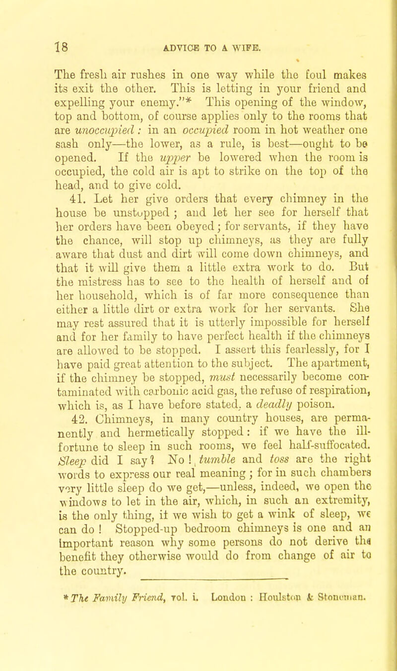 Tlie fresli air rushes in one way while the foul makes its exit the other. This is letting in your friend and expelling your enemy.* This opening of the window, top and bottom, of course applies only to the rooms that are unoccupied : in an occupied room in hot weather one sash only—the lower, as a rule, is best—ought to be opened. If the upper be lowered when the room is occupied, the cold air is apt to strike on the top of the head, and to give cold. 41. Let her give orders that every chimney in the house be unstupped ; and let her see for herself that her orders have been obeyed; for servants, if they have the chance, will stop up chimneys, as they are fully aware that dust and dirt will come down chimneys, and that it will give them a little extra work to do. But the mistress has to see to the health of herself and of her household, which is of far more consequence than either a little dirt or extra work for her servants. She may rest assured that it is utterly impossible for herself and for her family to have perfect health if the chimneys are allowed to be stopped. I assert this fearlessly, for I have paid great attention to the subject. The apartment, if the chimney be stopped, must necessarily become con- taminated with carbonic acid gas, the refuse of respiration, which is, as I have before stated, a deadly poison. 42. Chimneys, in many country houses, are perma- nently and hermetically stopped : if we have the ill- fortune to sleep in such rooms, we feel half-suffocated. Sl.eep did I say ? No !, tumble and toss are the right words to express our real meaning ; for in such chambers vory little sleep do we get,—unless, indeed, we open the windows to let in the air, which, m such an extremity, is the only thing, it we wish to get a wink of sleep, we can do ! Stopped-up bedroom chimneys is one and an Important reason why some persons do not derive tha benefit they otherwise would do from change of air to the country. * TTie Family Friend, toI. i. London : Houlston k Stoncman.