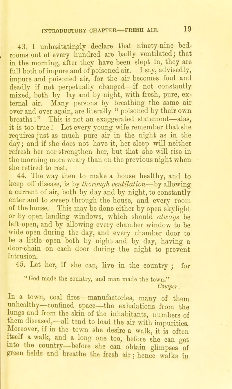 43. 1 unhesitatingly declare that ninety-nine bed- rooms out of every hundred are badly ventilated; that in the morning, after they have been sle^Dt in, they are full both of im pure and of poisoned air. I say, ad visedly, impure and poisoned air, for the air becomes foul and deadly if not perpetually changed—if not constantly mixed, both by lay and by night, with fresh, pure, ex- ternal air. Many persons by breathing the same air over and over again, are literally  poisoned by their own breaths ! This is not an exaggerated statement—alas, it is too true ! Let every young wife remember that she requires just as much pure air in the night as in the day; and if she does not have it, her sleep will neither refresh her nor strengthen her, but that she will rise in the morning more weary than on the previous night when she retired to rest. 44. The way then to make a house healthy, and to keep off disease, is by thorough ventilation—by allowing a cuiTent of air, both by day and by night, to constantly enter and to sweep through the house, and every room of the house. This may be done either by open skylight or by open landing windows, which should alwaus be left open, and by allowing every chamber window to be wide open during the day, and every chamber door to be a little open both by night and by day, having a door-chain on each door during the night to prevent intrusion. 45. Let her, if she can, live in the country ; for  God made the country, and man made the town. Cowper. In a town, coal fires—manufactories, many of them unhealthy—confined space—the exhalations from the lungs and from the skin of the inhabitants, numbers of them diseased,—all tend to load the air with impurities. Moreover, if in the town she desire a walk, it is often itself a walk, and a long one too, before she can get into the country—before she can obtain glimpses of green fields and breathe thh fresh air; hence walks in