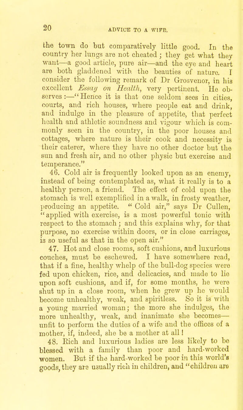 the town do but comparatively little good. In the country her lungs are not cheated ; they get what they want—a good article, pure air—and the eye and heart are both gladdened with the beauties of nature. I consider the following remark of Dr Grosvenor, in his excellent Uasai/ on Health, very pertinent. He ob- serves:—Hence it is that one seldom sees in cities, courts, and rich houses, where people eat and drink, and indulge in the pleasure of appetite, that perfect health and athletic soundness and vigour which is com- monly seen in the country, in the poor houses and cottages, where nature is their cook and necessity is their caterer, where they have no other doctor but the sun and fresh air, and no other physic but exercise and temperance. 46. Cold air is frequently looked upon as an enemy, instead of being contemplated as, what it really is to a healthy person, a friend. The effect of cold upon the stomach is well exemplified in a walk, in frosty weather, producing an appetite.  Cold air, says Dr Cullen,  applied with exercise, is a most powerful tonic with respect to the stomach; and this explains why, for that purpose, no exercise within doors, or in close carriages, is so useful as that in the open air. 47. Hot and close rooms, soft cushions, and luxurious couches, must be eschewed. I have somewhere read, that if a fine, healthy whelp of the bull-dog species were fed upon chicken, rice, and delicacies, and made to lie upon soft cushions, and if, for some months, he were shut up in a close room, when he grew up he would become unhealthy, weak, and spiritless. So it is M-ith a young married woman; the more she indulges, the more unhealthy, weak, and inanimate she becomes— unfit to perform the duties of a wife and the offices of a mother, if, indeed, she be a mother at all! 48. Rich and luxurious ladies are less likely to be blessed with a family than poor and hard-worked women. But if the hard-worked be poor i.u this world's goods, they are usually rich in childi-en, and children Wfi