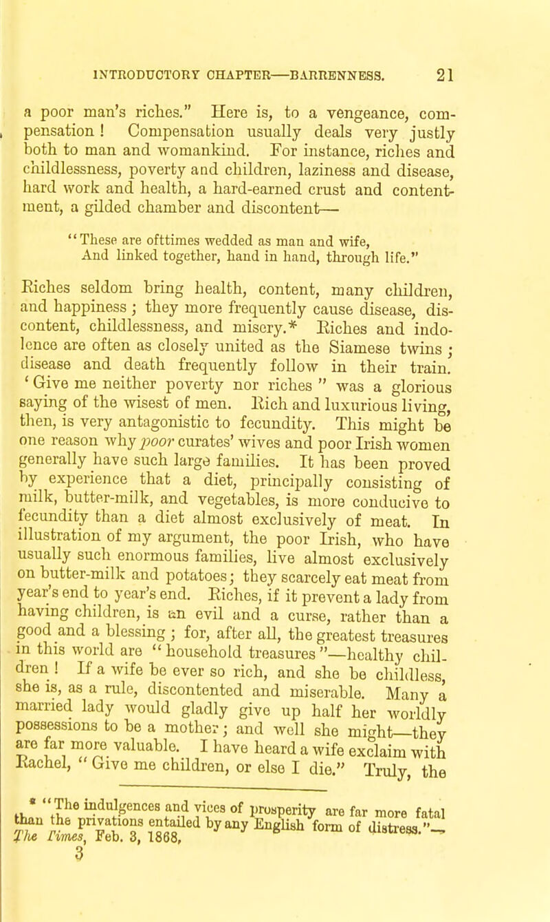 a poor man's riches. Here is, to a vengeance, com- pensation ! Compensation usually deals very justly both to man and womankind. For instance, riches and childlessness, poverty and children, laziness and disease, hard work and health, a hard-earned crust and content- ment, a gilded chamber and discontent— These are ofttimes wedded as man and wife, And linked together, hand in hand, through life. Eiches seldom bring health, content, many children, and happiness ; they more frequently cause disease, dis- content, childlessness, and misery.* Eiches and indo- lence are often as closely united as the Siamese twins ; disease and death frequently follow in their train. ' Give me neither poverty nor riches  was a glorious Baying of the wisest of men. Eich and luxurious living, then, is very antagonistic to fecundity. This might be one reason Avhy^^oor curates' wives and poor Irish women generally have such large families. It has been proved by experience that a diet, principally consisting of milk, butter-milk, and vegetables, is more conducive to fecundity than a diet almost exclusively of meat. In illustration of my argument, the poor Irish, who have usually such enormous families, live almost exclusively on butter-milk and potatoes; they scarcely eat meat from year's end to year's end. Eiches, if it prevent a lady from having children, is an evil and a curse, rather than a good and a blessing ; for, after aU, the greatest treasures mthis world are  household treasures —healthy chil- dren ! If a wife be ever so rich, and she be childless she IS, as a rule, discontented and miserable. Many a married lady would gladly give up half her worldly possessions to be a mother; and well she micrht—thev are far more valuable. I have heard a wife exclaim with Kachel, Give me children, or else I die. Truly, the «  The indulgences and vices of prosperity are far more fatal 3