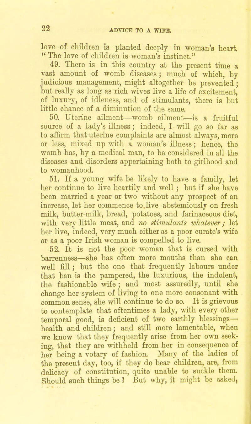 love of cMdren is planted deeply in woman's heart. The love of children is woman's instbict. 49. There is in this country at the present time a vast amount of womb diseases; much of which, by judici-ous management, might altogether be prevented; but really as long as rich wives live a life of excitement, of luxury, of idleness, and of stimulants, there is but little chance of a diminution of the same. 50. Uterine ailment—womb ailment—is a fruitful source of a lady's illness; indeed, I will go so far as to affirm that uterine complaints are almost always, more or less, mixed up with a woman's illness; hence, the womb has, by a medical man, to be considered in all the diseases and disorders appertaining both to girlhood and to womanhood. 51. If a young wife be likely to have a family, let her continue to Hve heartily and well; but if she have been married a year or two without any prospect of an increase, let her comnience to.live abstemiously on fresh milk, butter-milk, bread, potatoes, and farinaceous diet, with very little meat, and no siimulants whatever; let her Uve, indeed, very much either as a poor curate's wife or as a poor Irish woman is compelled to live. 52. It is not the poor woman that is cursed with barrenness—she has often more mouths than she can well fill; but the one that frequently labours under that ban is the pampered, the luxurious, the indolent, the fashionable vsdfe; and most assuredly, until she change her system of living to one more consonant with common sense, she will continue to do so. It is grievous to contemplate that oftentimes a lady, with every other temporal good, is deficient of two earthly blessings— health and children; and still more lamentable, when we know that they frequently arise from her own seek- ing, that they are withhold from her in consequence of her being a votary of fashion. Many of the ladies of the present day, too, if they do bear children, are, from dehcacy of constitution, quite unable to suckle them. Should such things be 1 But why, it might be asked,