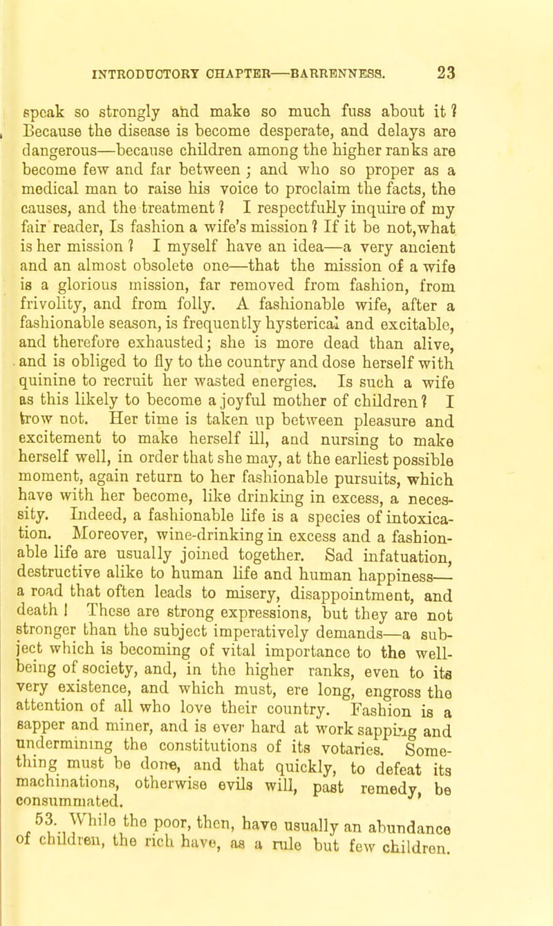 epcak so strongly and make so much fuss about it ? Because the disease is become desperate, and delays are dangerous—because children among the higher ranks are become few and far between; and who so proper as a medical man to raise his voice to proclaim the facts, the causes, and the treatment 1 I respectfuHy inquire of my fair reader, Is fashion a wife's mission 1 If it be not,what is her mission 1 I myself have an idea—a very ancient and an almost obsolete one—that the mission of a wife is a glorious mission, far removed from fashion, from frivolity, and from folly. A fashionable wife, after a fashionable season, is frequently hysterical and excitable, and therefore exhausted; she is more dead than alive, and is obliged to fly to the country and dose herself with quinine to recruit her wasted energies. Is such a wife as this likely to become a joyful mother of children? I trow not. Her time is taken up between pleasure and excitement to make herself HI, and nursing to make herself well, in order that she may, at the earliest possible moment, again return to her fashionable pursuits, which have with her become, like drinking in excess, a neces- sity. Indeed, a fashionable Ufe is a species of intoxica- tion. Moreover, wine-drinking in excess and a fashion- able life are usually joined together. Sad infatuation, destructive alike to human life and human happiness a road that often leads to misery, disappointment, and death I These are strong expressions, but they are not stronger than the subject imperatively demands—a sub- ject which is becoming of vital importance to the well- being of society, and, in the higher ranks, even to its very existence, and which must, ere long, engross the attention of all who love their country. Fashion is a sapper and miner, and is evei' hard at work sappL-ig and undermining the constitutions of its votaries. Some- thing must be done, and that quickly, to defeat its machinations, otherwise evils will, past remedy be consummated. * 53 While the poor, then, have usually an abundance of chUdreu, the rich have, as a rule but few children.