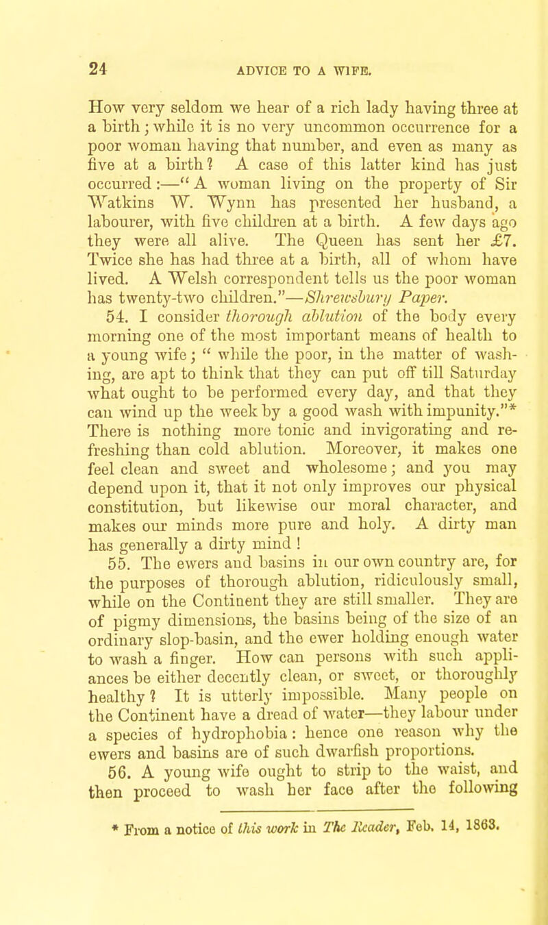 How very seldom we hear of a rich lady having three at a hirth; while it is no very uncommon occurrence for a poor woman having that number, and even as many as five at a hirth? A case of this latter kind has just occurred:— A woman living on the property of Sir Watkins W. Wynn has presented her hushand, a labourer, with five childi'en at a birth. A few days ago they were all alive. The Queen has sent her £7. Twice she has had three at a birth, all of whom have lived. A Welsh correspondent tells us the poor woman has twenty-two children.—Slireicshury Paper. 54. I consider thorough ablution of the body every morning one of the most important means of health to a young wife;  while the poor, in the matter of M'asli- ing, are apt to think that they can put off tiU Saturday what ought to be performed every day, and that they can wind up the week by a good wash with impunity.* There is nothing more tonic and invigorating and re- freshing than cold ablution. Moreover, it makes one feel clean and sweet and wholesome; and you may depend upon it, that it not only improves our physical constitution, but likewise our moral character, and makes our minds more pure and holy. A dirty man has generally a dii-ty mind ! 55. The ewers and basins in our own country are, for the purposes of thorough ablution, ridiculously small, while on the Contiaent they are still smaller. They are of pigmy dimensions, the basins being of the size of an ordinary slop-basin, and the ewer holding enough water to wash a finger. How can persons with such appli- ances be either decently clean, or sweet, or thorouglily healthy? It is utterly impossible. Many people on the Continent have a dread of water—they labour under a species of hydrophobia: hence one reason why the ewers and basins are of such dwarfish proportions. 56. A young wife ought to strip to the waist, and then proceed to wash her face after the following * From a notice of this work iu The Header, Feb. 14, 1863.
