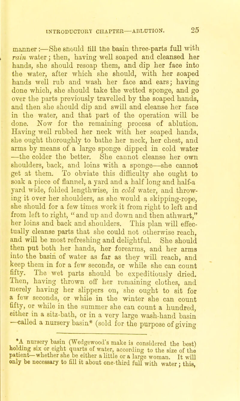manner:—She snould liJi the basin three-parts full with raiji water j then, having well soaped and cleansed her hands, she should resoap them, and dip her face into the water, after which she should, with her soaped hands well rub and wash her face and ears; having done which, she should take the wetted sponge, and go over the parts previously travelled by the soaped hands, and then she should dip and swill and cleanse her face in the water, and that part of the operation will be done. Now for the remaining process of ablution. Having well rubbed her neck with her soaped hands, she ought thoroughly to bathe her neck, her chest, and arms by means of a large sponge dipped in cold water —the colder the better. She cannot cleanse her own shoulders, back, and loins with a sponge—she cannot get at them. To obviate this difficulty she ought to soak a piece of flannel, a yard and a half long and half-a yard wide, folded lengthwise, in cold water, and throw- ing it over her shoulders, as she would a skipping-rope, she should for a few times work it from right to left and from left to right,  and up and down and then athwart, her loins and back and shoulders. This plan will effec- tually cleanse parts that she could not otherwise reach, and will be most refreshing and delightful. She should then put both her hands, her forearms, and her arms into the basin of water as far as they will reach, and keep them in for a few seconds, or while slio can count fifty. The wet parts should be expeditiously dried. Then, having tlirown off her remaining clothes, and merely having her slippers on, she ought to sit for a few seconds, or while in the winter she can count fifty, or while in the summer she can count a hundred, either in a sitz-bath, or in a very large wash-hand basin —called a nursery basin* (sold for the purpose of giving A nursery basm (Wedgewood's make is considered the best) holding sue or eight quarts of water, according to the size of the patient—whether she be either a little or a large woman. It will only be necessary to Hll it about one-third full with water • thia