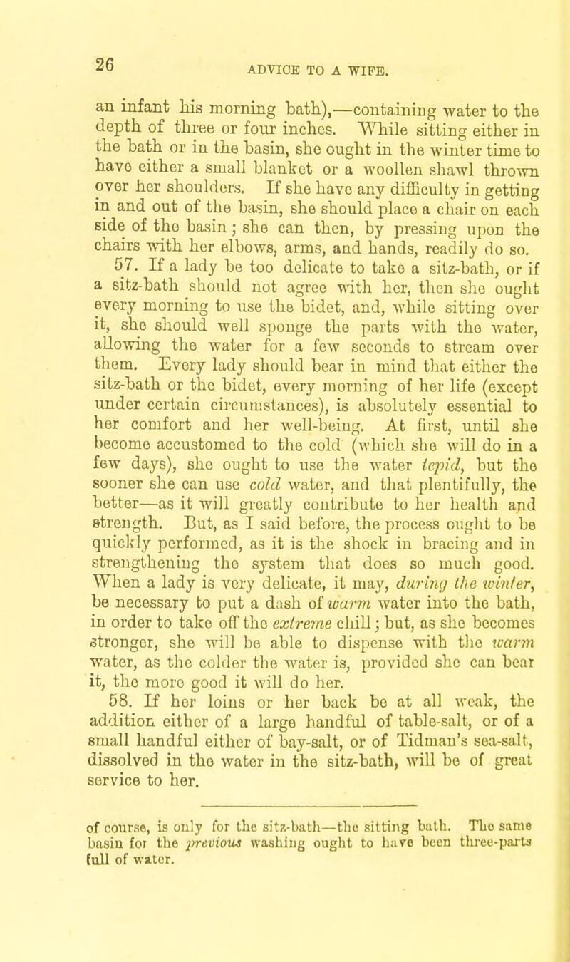 ADVICE TO A WIFE. an infant his morning bath),—containing water to the depth of three or four inches. ^^Tiile sitting either in the bath or in the basin, she ought in the winter time to have either a small blanket or a woollen shawl thro^vn over her shoulders. K she have any difficulty in getting in and out of the basin, she should place a chair on each side of the basin; she can then, by pressing upon the chairs with her elbows, arms, and hands, readily do so. 57. If a lady be too delicate to take a sitz-bath, or if a sitz-bath should not agree with her, then she ought every morning to use the bidet, and, while sitting over it, she should well sponge the parts with the water, allowing the water for a few seconds to stream over them. Every lady shoidd bear in mind that either the sitz-bath or the bidet, every morning of her life (except under certain circumstances), is absolutely essential to her comfort and her well-being. At first, until she become accustomed to the cold (which she will do in a few days), she ought to use the water tepid, but the sooner she can use cold water, and that plentifully, the better—as it will greatly contribute to her health and strength. But, as I said before, the process ought to be quickly performed, as it is the shock in bracing and in strengthening the system that does so much good. When a lady is very delicate, it may, duri7ig the xcinter, be necessary to put a dash of warm water into the bath, in order to take off the extreme cliill; but, as she becomes stronger, she will be able to dispense with the icarm water, as the colder the water is, provided she can bear it, the more good it will do her, 58. If her loins or her back be at all weak, the addition either of a large handful of table-salt, or of a small handful either of bay-salt, or of Tidniau's sea-saJt, dissolved in the water in the sitz-bath, will be of grcat service to her. of course, is ouly for the sitx-baUi—tlm sitting bath. The same basiu for tho -previout washing ought to hare been tliree-parts full of water.