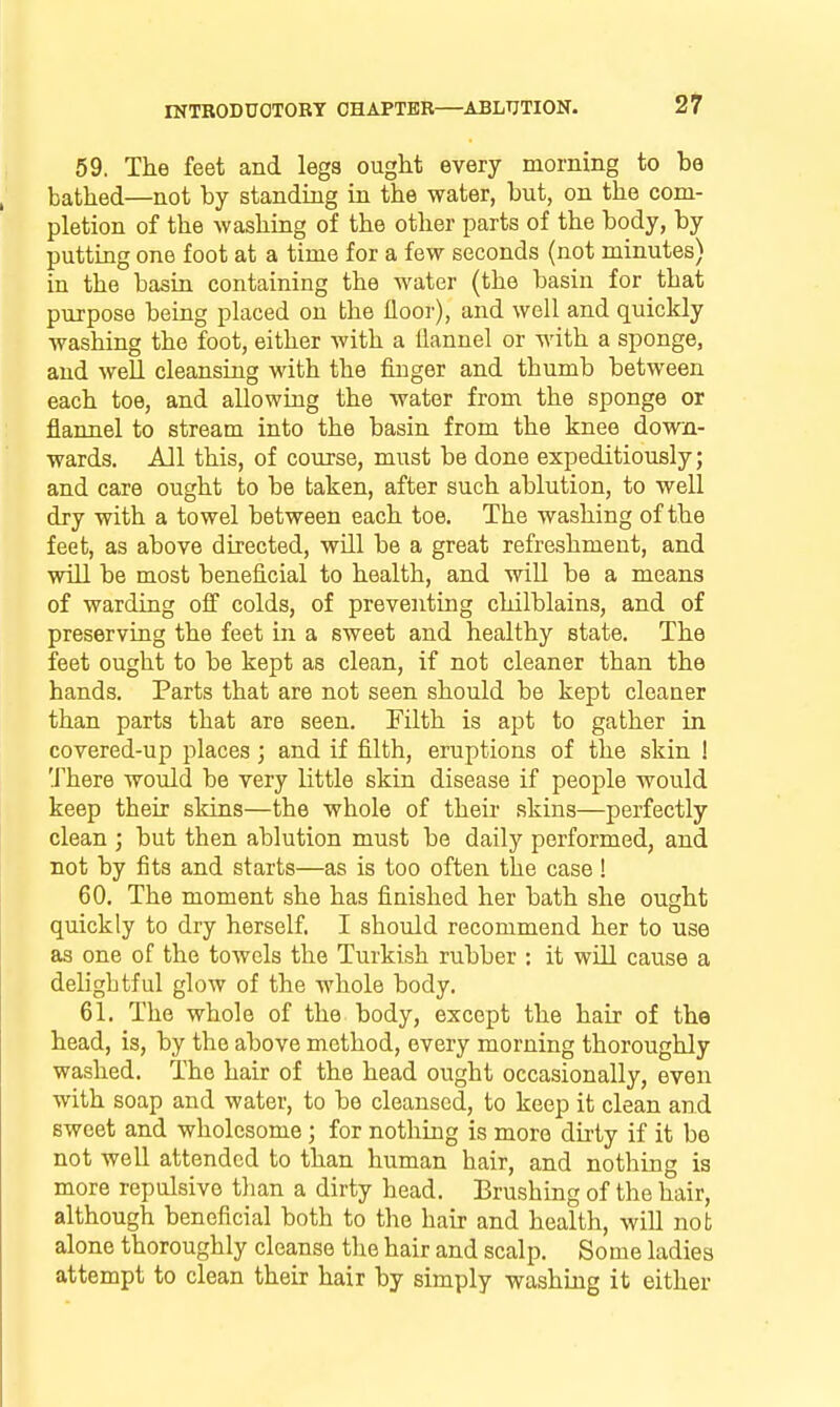 59. The feet and legs ought every morning to be bathed—not by standing in the water, but, on the com- pletion of the washing of the other parts of the body, by putting one foot at a time for a few seconds (not minutes) in the basin containing the water (the basin for that purpose being placed on the floor), and well and quickly washing the foot, either with a flannel or with a sponge, and well cleansing with the finger and thumb between each toe, and allowing the water from the sponge or flannel to stream into the basin from the knee down- wards. All this, of course, must be done expeditiously; and care ought to be taken, after such ablution, to well dry with a towel between each toe. The washing of the feet, as above directed, will be a great refreshment, and will be most beneficial to health, and wiU be a means of warding off colds, of preventing chilblains, and of preserving the feet in a sweet and healthy state. The feet ought to be kept as clean, if not cleaner than the hands. Parts that are not seen should be kept cleaner than parts that are seen. Filth is apt to gather in covered-up places; and if filth, eruptions of the skin ! There would be very little skin disease if people would keep their skins—the whole of their skins—perfectly clean ; but then ablution must be daily performed, and not by fits and starts—as is too often the case! 60. The moment she has finished her bath she ought quickly to dry herself. I should recommend her to use as one of the towels the Turkish rubber : it will cause a delightful glow of the whole body. 61. The whole of the body, except the hair of the head, is, by the above method, every morning thoroughly washed. The hair of the head ought occasionally, even with soap and water, to be cleansed, to keep it clean and sweet and wholesome; for nothing is more dirty if it be not well attended to than human hair, and nothing is more repulsive tlian a dirty head. Brushing of the hair, although beneficial both to the hair and health, wiU not alone thoroughly cleanse the hair and scalp. Some ladies attempt to clean their hair by simply washijig it either