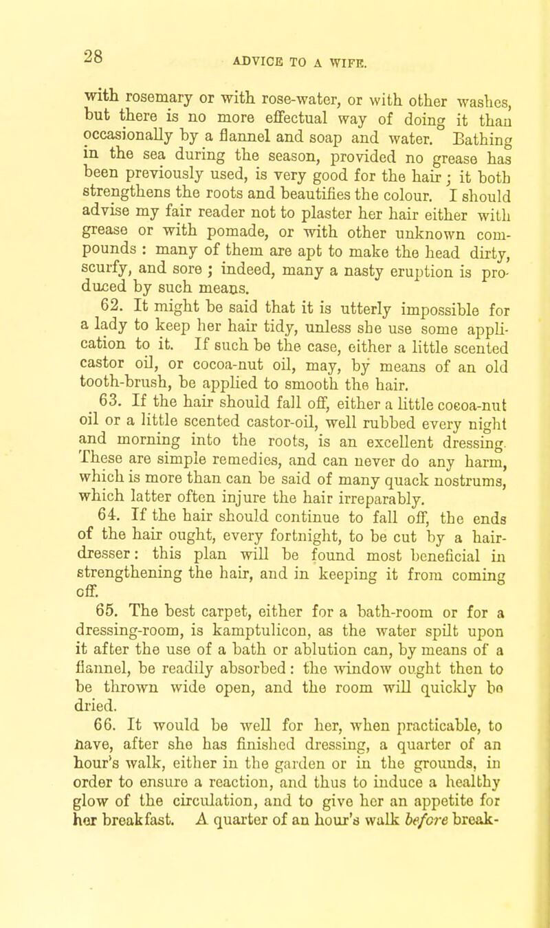 with rosemary or witli rose-water, or with other washes, but there is no more effectual way of doing it than occasionally hy a flannel and soap and water. Bathing in the sea during the season, provided no grease has been previously used, is very good for the hair; it both strengthens the roots and beautifies the colour. I should advise my fair reader not to plaster her hair either with grease or with pomade, or with other unknown com- pounds : many of them are apt to make the head dirty, scurfy, and sore ; indeed, many a nasty eruption is pro- duced by such means. 62. It might be said that it is utterly impossible for a lady to keep her hair tidy, unless she use some appli- cation to it. If such be the case, either a little scented castor oU, or cocoa-nut oil, may, by means of an old tooth-brush, be applied to smooth the hair. 63. If the hair should fall off, either a httle coeoa-nut oil or a little scented castor-oil, well rubbed every night and morning into the roots, is an excellent dressing. These are simple remedies, and can never do any harm, which is more than can be said of many quack nostrums, which latter often injure the hair irreparably. 64. If the hair should continue to fall off, the ends of the hair ought, every fortnight, to be cut by a hair- dresser: this plan wiU be found most beneficial in strengthening the hair, and in keeping it from coming off. 65. The best carpet, either for a bath-room or for a dressing-room, is kamptulicon, as the water spilt upon it after the use of a bath or ablution can, by means of a flannel, be readily absorbed: the -window ought then to be thrown wide open, and the room will quicldy bo dried. 66. It would be well for her, when practicable, to Have, after she has finished dressing, a quarter of an hour's walk, eitlier in the garden or in the grounds, in order to ensure a reaction, and thus to induce a healthy glow of the circulation, and to give her an appetite for hor breakfast. A quarter of an hour's walk be/07-e break-