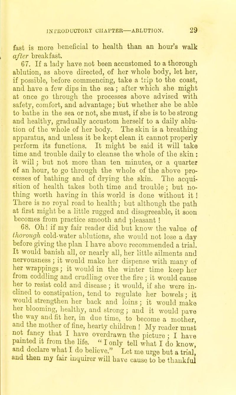 fast is more loeneficial to healtli than an hour's walk after breakfast. 67. If a lady have not been accustomed to a thorough ablution, as above directed, of her whole body, let her, if possible, before commencing, take a trip to the coast, and have a few dips in the sea; after which she might at once go through the processes above advised with safety, comfort, and advantage; but whether she be able to bathe in the sea or not, she must, if she is to be strong and healthy, gradually accustom herself to a daily ablu- tion of the whole of her body. The skin is a breathing apparatus, and unless it be kept clean it cannot properly perform its functions. It might be said it will take time and trouble daily to cleanse the whole of the skin : it will ; but not more than ten minutes, or a quarter of an hour, to go through the whole of the above pro- cesses of bathing and of drying the skin. The acqui- sition of health takes both time and trouble; but no- thing worth having in this world is done without it ! There is no royal road to health; but although the path at first might be a little rugged and disagreeable, it soon becomes from practice smooth and pleasant ! 68. Oh! if my fair reader did but knoAV the value of thorough cold-water ablutions, she would not lose a day before giving the plan I have above recommended a trial. It would banish all, or nearly all, her little ailments and nervousness ; it would make her dispense with many of her wrappings; it would in the winter time keep her from coddling and crudling over the fire ; it would cause her to resist cold and disease; it would, if she were in- clined to constipation, tend to regulate her bowels; it would strengthen her back and loins; it would make her blooming, liealtliy, and strong ; and it would pave the way and fit her, in duo time, to become a mother, and the mother of fine, hearty children ! My reader must not fancy that I have overdrawn the picture ; I have painted it from the life.  I only tell what I do know, and declare what I do believe. Let me urge but a trial, and then my fair inquirer wiU have cause to be thankful