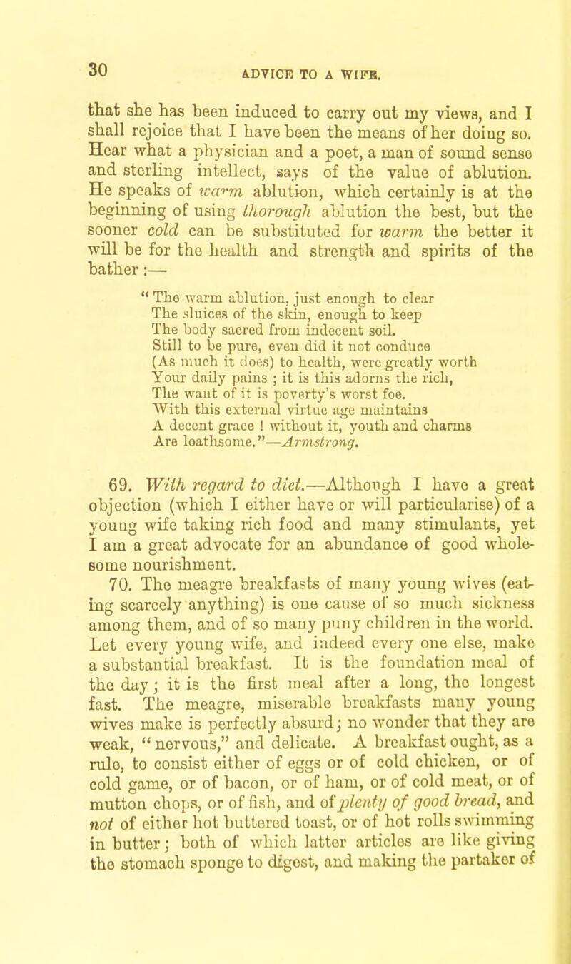 that she has been induced to carry out my views, and I shall rejoice that I have been the means of her doing so. Hear what a physician and a poet, a man of sound sense and sterling intellect, says of the value of ablution. He speaks of ica-rm ablution, which certainly is at the beginning of using IhorougJi ablution the best, but the sooner cold can be substituted for wm-m the better it will be for the health and strength and spirits of the bather:—■  The warm ablution, just enough to clear The sluices of the sldn, enough to keep The body sacred from indecent soLL Still to be pure, even did it not conduce (As much it does) to health, were greatly worth Your daily pains ; it is this adorns the rich, The want of it is poverty's worst foe. With this external virtue age maintains A decent grace ! without it, youth and charms Are loathsome.—Armstrong. 69. With regard to diet.—Although I have a great objection (which I either have or will particularise) of a young wife taking rich food and many stimulants, yet I am a great advocate for an abundance of good whole- some nourishment. 70. The meagre breakfasts of many young wives (eat- ing scarcely anytliing) is one cause of so much sickness among them, and of so many puny children in the world. Let every young wife, and indeed every one else, make a substantial breakfast. It is the foundation meal of the day; it is the first meal after a long, the longest fast. The meagre, miserable breakfasts many young wives make is perfectly absurd; no wonder that they are weak,  nervous, and delicate. A breakfast ought, as a rule, to consist either of eggs or of cold chicken, or of cold game, or of bacon, or of ham, or of cold meat, or of mutton chops, or offish, and of plentij of good bread, and not of either hot buttered toast, or of hot rolls swimming in butter; both of which latter articles are like giving the stomach sponge to digest, and making the partaker of