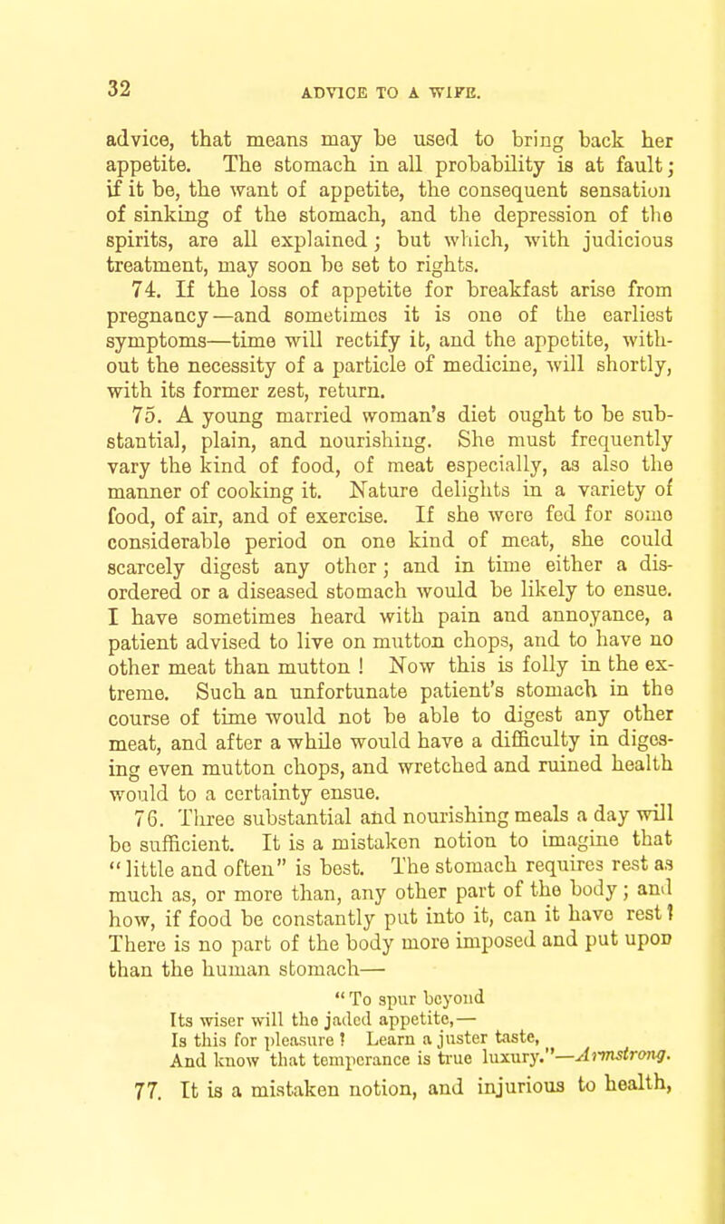 advice, that means may be used to bring back her appetite. The stomach in all probability is at fault; if it be, the want of appetite, the consequent sensation of sinking of the stomach, and the depression of tlio spirits, are all explained; but which, with judicious treatment, may soon bo set to rights. 74. If the loss of appetite for breakfast arise from pregnaucy—and sometimes it is one of the earliest symptoms—time will rectify it, and the appetite, with- out the necessity of a particle of medicine, will shortly, with its former zest, return. 75. A young married woman's diet ought to be sub- stantia], plain, and nourishing. She must frequently vary the kind of food, of meat especially, as also the manner of cooking it. Nature delights in a variety of food, of air, and of exercise. If she were fed for some considerable period on one kind of meat, she could scarcely digest any other; and in time either a dis- ordered or a diseased stomach would be likely to ensue. I have sometimes heard with pain and annoyance, a patient advised to live on mutton chops, and to have no other meat than mutton ! Now this is folly in the ex- treme. Such an unfortunate patient's stomach in the course of time would not be able to digest any other meat, and after a while would have a difficulty in diges- ing even mutton chops, and wretched and ruined health would to a certainty ensue. 76. Three substantial and nourishing meals a day will bo sufficient. It is a mistaken notion to imagine that  little and often is best. The stomach requires rest as much as, or more than, any other part of the body; and how, if food be constantly put into it, can it have rest I There is no part of the body more imposed and put upon than the human stomach—  To spur beyond Its wiser will the jaded appetite,— Is tliis for pleasure ? Learn a juster taste, And know that temperance is true \\ix\\Ty.—A)'mstrong. 77. It is a mistaken notion, and injurious to health.