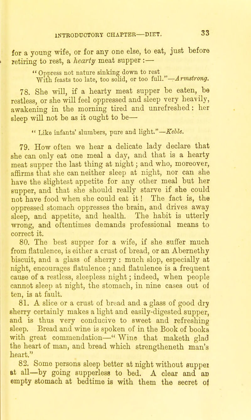 for a young wife, or for any one else, to eat, just before retiring to rest, a hearty meat supper :— Oppress not nature sinking down to rest With feasts too late, too solid, or too Ml.—Armstrong. 78. She will, if a hearty meat supper be eaten, be restless, or she will feel oppressed and sleep very heavily, awakening in the morning tired and unrefreshed: hor sleep will not be as it ought to be— Like infants' slumbers, pure and light.—Kehle. 79. How often we hear a delicate lady declare that she can only eat one meal a day, and that is a hearty meat supper the last thing at night; and who, moreover, affirms that she can neither sleep at night, nor can she have the slightest appetite for any other meal but her supper, and that she should really starve if she could not have food when she could eat it! The fact is, the oppressed stomach oppresses the brain, and drives away sleep, and appetite, and health. The habit is utterly wrong, and oftentimes demands professional means to correct it. 80. The best supper for a wife, if she suffer much from flatulence, is either a crust of bread, or an Abernethy biscuit, and a glass of sherry : much slop, especially at night, encourages flatulence ; and flatulence is a frequent cause of a restless, sleepless night; indeed, when people cannot sleep at night, the stomach, in nine cases out of ten, is at fault. 81. A slice or a crust of bread and a glass of good dry sherry certainly makes a light and easily-digested supper, and is thus very conducive to sweet and refreshing sleep. Bread and wine is spoken of in the Book of books with great commendation— Wine that maketh glad the heart of man, and bread which strengtheneth man's heart. 82. Some persons sleep better at night without suppei at all—by going supperless to bed, A clear and an empty stomach at bedtime is with them the secret o\