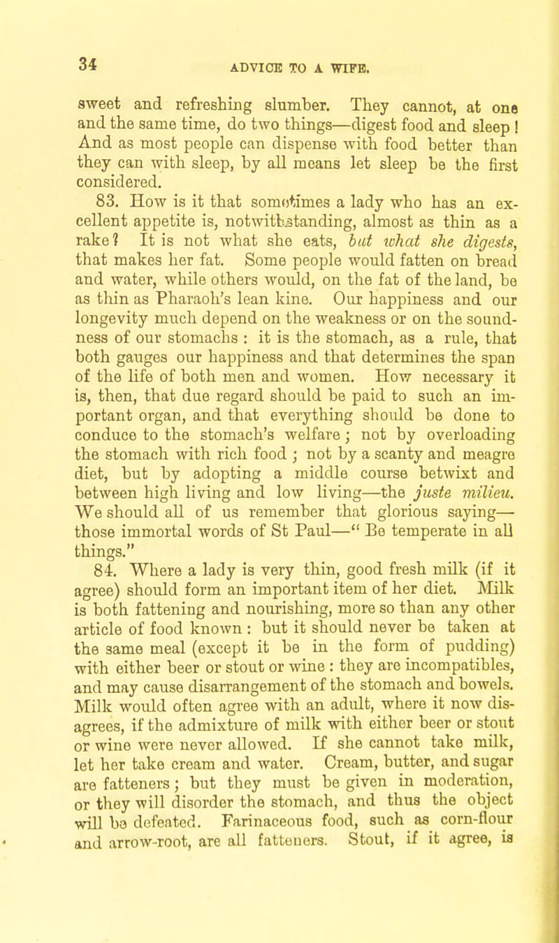 aweet and refreshing slumber. They cannot, at one and the same time, do two things—digest food and sleep ! And as most people can dispense with food better than they can with sleep, by all means let sleep be the first considered. 83. How is it that somotlmes a lady who has an ex- cellent appetite is, notwitLstanding, almost as thin as a rake? It is not what she eats, hat what she digests, that makes her fat. Some people would fatten on bread and water, while others would, on the fat of the land, be as tliin as Pharaoh's lean kine. Our happiness and our longevity much depend on the wealcness or on the sound- ness of our stomachs : it is the stomach, as a rule, that both gauges our happiness and that determines the span of the life of both men and women. How necessary it is, then, that due regard should be paid to such an im- portant organ, and that everything should be done to conduce to the stomach's welfare; not by overloading the stomach with rich food ; not by a scanty and meagre diet, but by adopting a middle course betwixt and between high living and low living—the juste milieu. We should all of us remember that glorious saying— those immortal words of St Paul— Be temperate in aU things. 84. Where a lady is very thin, good fresh milk (if it agree) should form an important item of her diet. ]\Iilk is both fattening and nourishing, more so than any other article of food known : but it should never be taken at the same meal (except it be in the form of pudding) with either beer or stout or wine : they are incompatibles, and may cause disarrangement of the stomach and bowels. Milk would often agree with an adult, where it now dis- agrees, if the admixture of milk with either beer or stout or wine were never allowed. If she cannot take milk, let her take cream and water. Cream, butter, and sugar are fatteners; but they must be given in moderation, or they will disorder the stomach, and thus the object will ba defeated. Farinaceous food, such aa corn-flour and arrow-root, are all fatteners. Stout, if it agree, ia