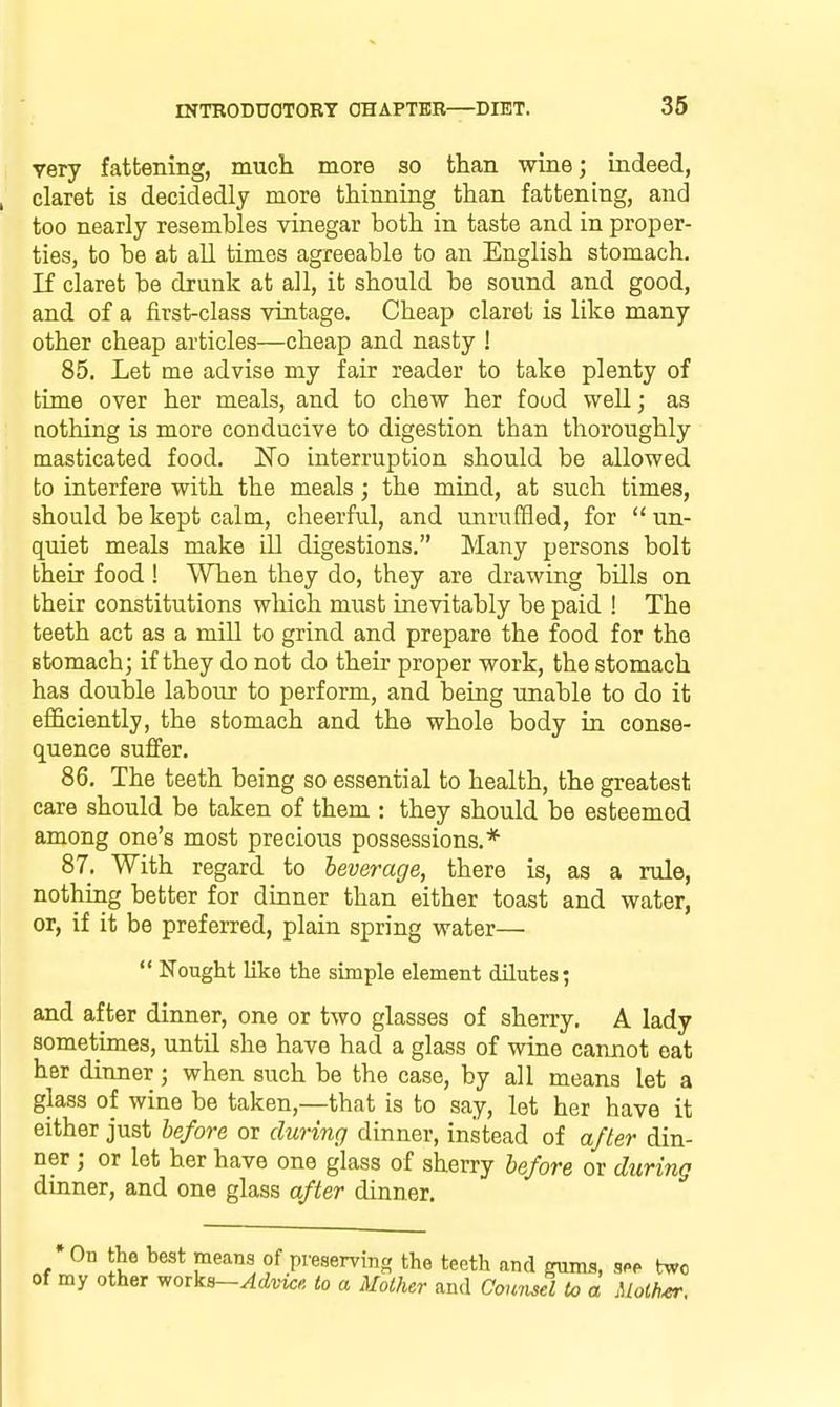 very fattening, much more so than wine; indeed, claret is decidedly more thinning than fattening, and too nearly resembles vinegar both in taste and in proper- ties, to be at all times agreeable to an English stomach. If claret be drunk at all, it should be sound and good, and of a first-class vintage. Cheap claret is like many other cheap articles—cheap and nasty ! 85. Let me advise my fair reader to take plenty of time over her meals, and to chew her food well; as nothing is more conducive to digestion than thoroughly masticated food. I^© interruption should be allowed to interfere with the meals; the mind, at such times, should be kept calm, cheerful, and unruffled, for  un- quiet meals make ill digestions. Many persons bolt their food ! When they do, they are drawing bills on their constitutions which must inevitably be paid ! The teeth act as a mill to grind and prepare the food for the stomach; if they do not do theii proper work, the stomach has double labour to perform, and being unable to do it efficiently, the stomach and the whole body in conse- quence suffer. 86. The teeth being so essential to health, the greatest care should be taken of them : they should be esteemed among one's most precious possessions.* 87. With regard to leverage, there is, as a rule, nothing better for dinner than either toast and water, or, if it be preferred, plain spring water—  Nought like the simple element dilutes; and after dinner, one or two glasses of sherry, A lady sometimes, until she have had a glass of wine cannot eat her dinner; when such be the case, by all means let a glass of wine be taken,—that is to say, let her have it either just before or during dinner, instead of after din- ner ; or let her have one glass of sherry before or during dinner, and one glass after dinner. •On the hest means of preserving the teeth and gums, sfp two of my other works—^cimc^ to a Mother and Counsel to a Molh^.