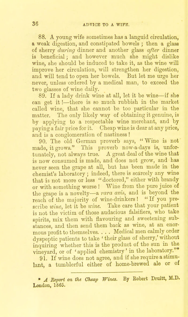 88. A young wife sometimes has a languid circulation, a weak digestion, and constipated bowels ; then a glass of sherry during dinner and another glass after dinner is beneficial; and however much she might dislike wine, she should be induced to take it, as the wine wUl improve her circulation, will strengthen her digestion, and will tend to open her bowels. But let me urge her never, unless ordered by a medical man, to exceed the two glasses of wine daily. 89. If a lady drink wine at all, let it be wine—if she can get it!—there is so much rubbish in the market called wine, that she cannot be too particular in the matter. The only likely way of obtaining it genuine, is by applying to a respectable wine merchant, and by paying a fail' price for it. Cheap wine is dear at any price, and is a conglomeration of uastiness ! 90. The old German proverb says, Wine is not made, it grows. This proverb now-a-days is, unfor- tunately, not always true. A great deal of the wine that is now consumed is made, and does not grow, and has never seen the grape at all, but has been made in the chemist's laboratory ; indeed, there is scarcely any wine that is not more or less  doctored, either with brandy or with something worse ! Wine from the pure juice of the grape is a novelty—a rara avis, and is beyond the reach of the majority of wine-drinkers !  K you pre- scribe wine, let it be a-me. Take care that your patient is not the victim of those audacious falsifiers, who take spirits, mix them with fl.avouring and sweetening sub- stances, and then send them back as wine, at an enor- mous profit to themselves. . . . Medical men calmly order dyspeptic patients to take ' their glass of sherry,' without inquiring whether this is the product of the sun in the vineyard, or of ' applied chemistry' in the laboratory.* 91. If wine does not agree, and if she require a stimu- lant, a tumblerful either of home-brewed ale or of • A Report on the Cheap Wines. By Robert Druitt, M.D. Loudon, 1865.