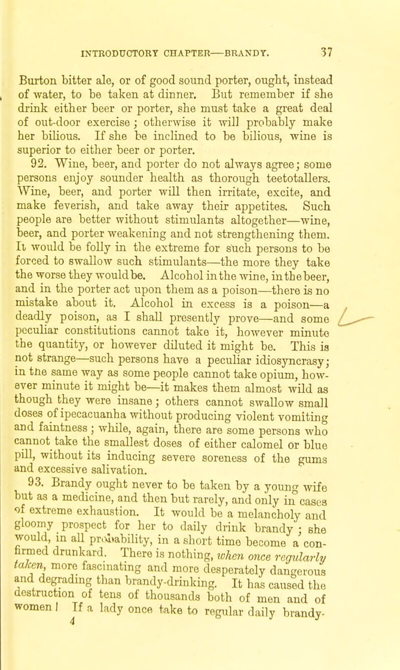 Burton bitter aJe, or of good sound porter, ought, instead of water, to be taken at dinner. But remember if she di'ink either beer or porter, she must take a great deal of out-door exercise; otherwise it will probably make her bilious. If she be inclined to be bilious, wine is superior to either beer or porter. 92. Wine, beer, and porter do not always agree; some persons enjoy sounder health as thorough teetotallers. Wine, beer, and porter will then irritate, excite, and make feverish, and take away their appetites. Such people are better without stimulants altogether—wine, beer, and porter weakening and not strengthening them. Ii would be folly in the extreme for such persons to be forced to swallow such stimulants—the more they take the worse they would be. Alcohol in the wine, inthebeer, and in the porter act upon them as a poison—there is no mistake about it. Alcohol in excess is a poison—a deadly poison, as I shall presently prove—and some peculiar constitutions cannot take it, however minute the quantity, or however diluted it might be. This is not strange—such persons have a peculiar idiosyncrasy; in tne same way as some people cannot take opium, how- ever minute it might be—it makes them almost wild as though they were insane; others cannot swallow small doses of ipecacuanha without producing violent vomiting and faintness; while, again, there are some persons who cannot take the smallest doses of either calomel or blue pill, without its inducing severe soreness of the gums and excessive salivation. 93. Brandy ought never to be taken by a young wife but as a medicine, and then but rarely, and only in cases of extreme exhaustion. It would be a melancholy and gloomy prospect for her to daily drink brandy ; she would, m all pr.>l»ability, in a short time become a con- firmed drunkard. There is nothing, ivken once regularly taken more fascinating and more desperately dangerous and degradmg than brandy-drinking. It has caused the destruction of tens of thousands both of men and of women I If a lady once take to regular daily brandy-