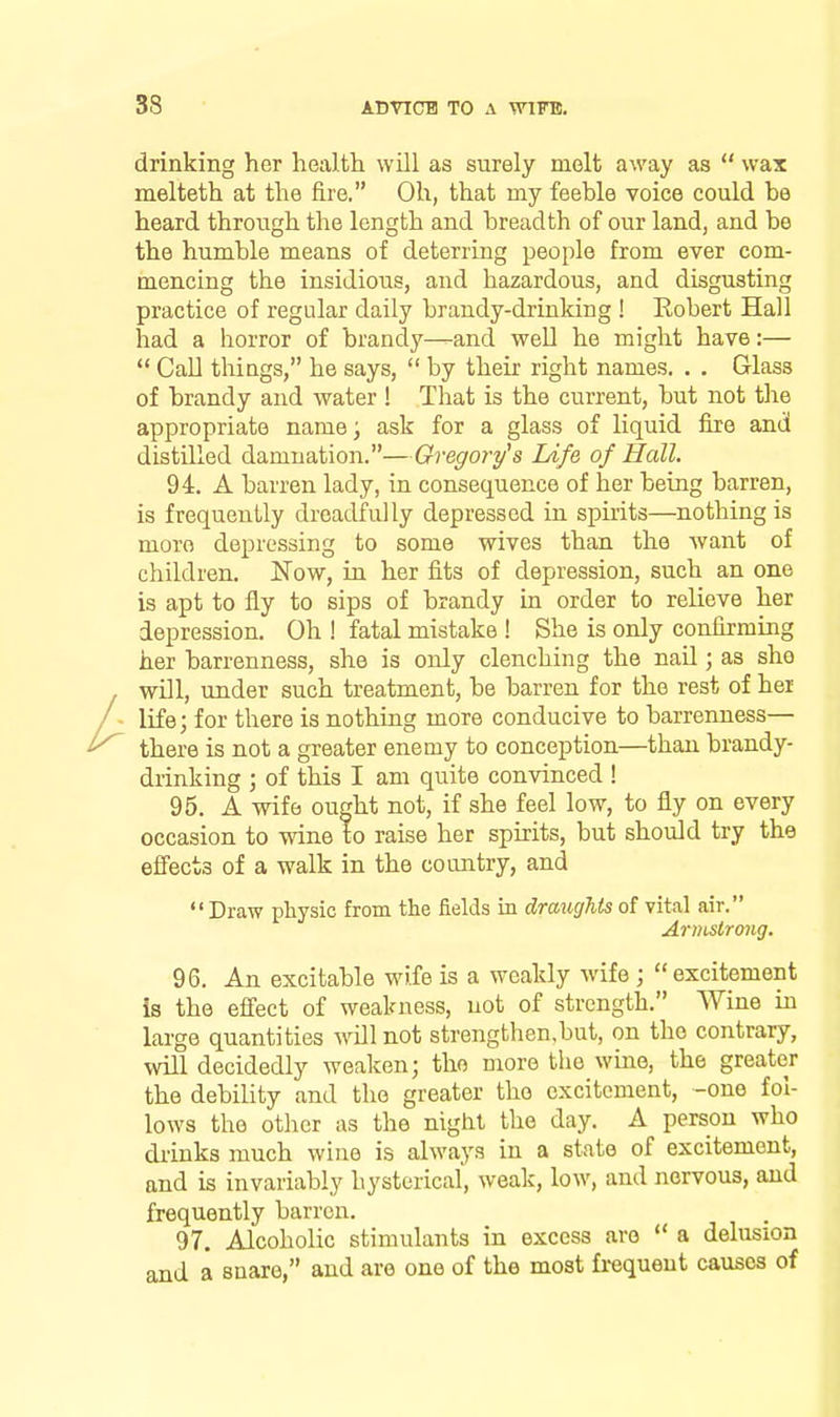 drinking her health will as surely melt away as  wax melteth at the fire. Oh, that my feeble voice could be heard through the length and breadth of our land, and be the humble means of deterring people from ever com- mencing the insidious, and hazardous, and disgusting practice of regular daily brandy-drinking ! Eobert Hall had a horror of brandy—and well he might have:—  Call things, he says,  by their right names. . . Glass of brandy and water ! That is the current, but not the appropriate name^ ask for a glass of liquid fire and distilled damnation.—Gregory's Life of Hall. 94. A barren lady, in consequence of her being barren, is frequently dreadfully depressed in spuits—nothing is more depressing to some wives than the want of children. Now, in her fits of depression, such an one is apt to fly to sips of brandy in order to relieve her depression. Oh ! fatal mistake ! She is only confirming her barrenness, she is only clenching the nail; as she will, under such treatment, be barren for the rest of hei life; for there is nothing more conducive to barrenness— there is not a greater enemy to conception—than brandy- drinking ; of this I am quite convinced ! 95. A wife ought not, if she feel low, to fly on every occasion to wine to raise her spirits, but should try the effects of a walk in the country, and Draw physic from the fields in draughts of vital air. Armstrong. 96. An excitable wife is a weakly wife ; excitement is the effect of weakness, not of strength. Wine in large quantities will not strengthen.but, on the contrary, will decidedly weaken; the more the wine, the greater the debility and the greater the excitement, -one fol- lows the otlicr as the night the day. A person who drinks much wine is always in a state of excitement, and is invariably hysterical, weak, low, and nervous, and frequently barren. 97. Alcoholic stimulants in excess are  a delusion and a snare, and are one of the most frequent causes of
