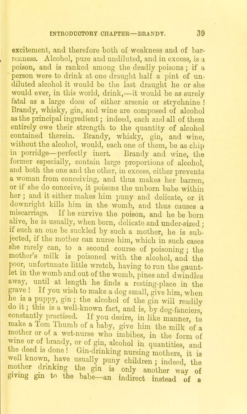 excitement, and therefore both of wealcness and of bar- rumiess. Alcohol, pure and undiluted, and in excess, is a poison, and is ranked among the deadly poisons; if a person were to drink at one drauglit half a pint of un- diluted alcohol it would be the last draught he or she would ever, in this world, drink,—it would be as surely fatal as a large dose of either arsenic or strychnine ! Brandy, whisky, gin, and wine are composed of alcohol as the principal ingredient; indeed, each and all of them entirely owe their strength to the quantity of alcohol contained therein. Urandy, whisky, gin, and wine, without the alcohol, would, each one of them, bo as chip iii porridge—perfectly inert. Brandy and wine, the former especially, contain largo proportions of alcohol, and both the one and the other, in excess, either prevents a woman from conceiving, and thus makes her barren, or if she do conceive, it poisons the unborn babe within her ; and it either makes him puny and delicate, or it downright kills him in the womb, and thus causes a miscarriage. If he survive the poison, and he be born alive, he is usually, when born, delicate and under-sized ; if such an one be suckled by such a mother, he is sub- jected, if the mother can nurse him, which in such cases she rarely can, to a second course of poisoning ; the mothei''s milk is poisoned with the alcohol, and the poor, unfortunate Uttle wretch, having to run the gaunt- let in the womb and out of the womb, pines and dwindles away, until at length he finds a resting-place in the grave ! If you wish to make a dog small, give him, when he 13 a puppy, gin; the alcohol of the gin will readily do it; this is a well-known fact, and is, by dog-fanciers constantly practised. If you desire, in like manner, to make a Tom Thumb of a baby, give him the milk of a mother or of a wet-nurse who imbibes, in the form of wmo or of brandy, or of gin, alcohol in quantities, and the deed is done ! Gin-drinking nm-sing mothers, it ia well known, have usually puny children; indeed, the mother dnnking the gin is only another way of giving gm to the babe—an indirect instead of a