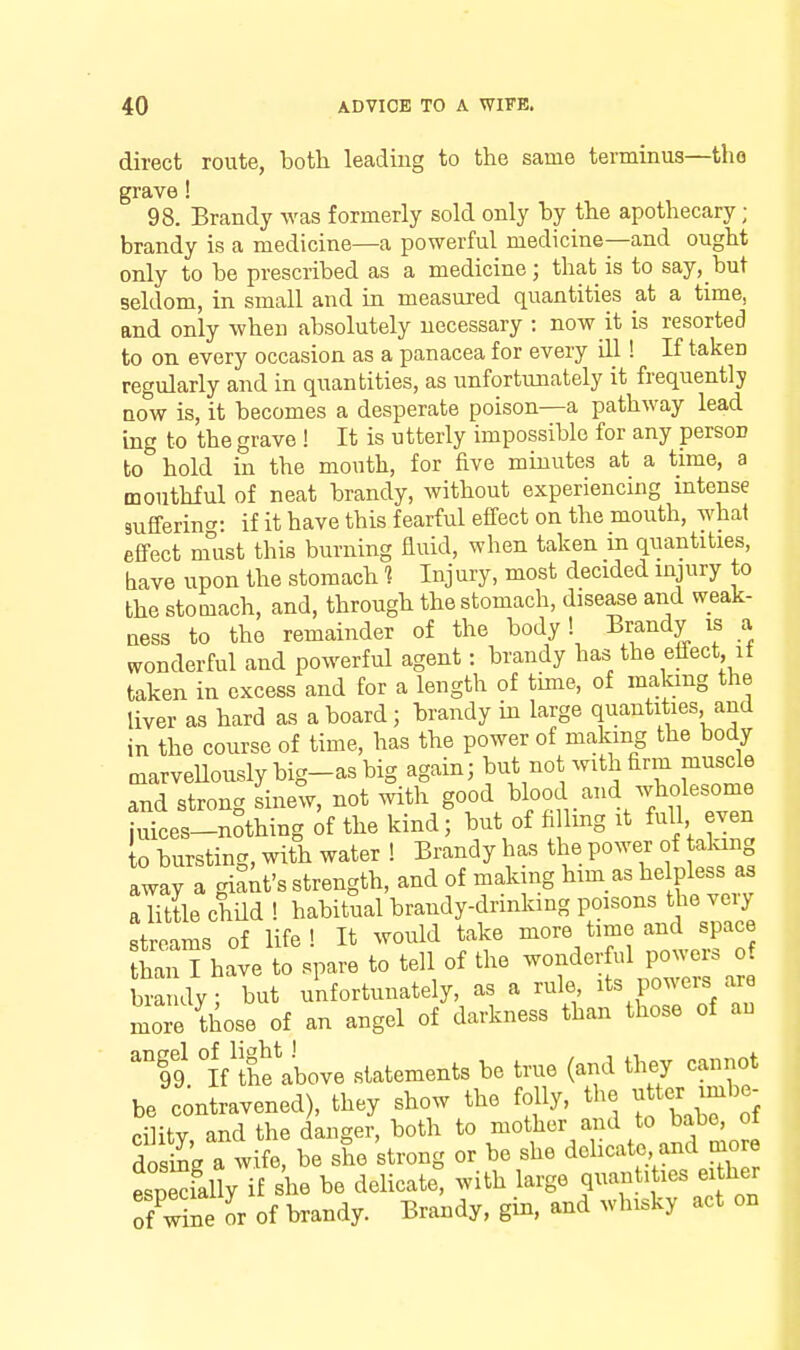 direct route, botli leading to the same terminus—the grave! 98. Brandy was formerly sold only by tlie apothecary; brandy is a medicine—a powerful medicine—and ought only to be prescribed as a medicine; that is to say, but seldom, in small and in measured quantities a.t a time, and only when absolutely necessary : now it is resorted to on every occasion as a panacea for every ill! If taken regularly and in quantities, as unfortunately it frequently now is, it becomes a desperate poison—a pathway lead ing to the grave ! It is utterly impossible for any person to hold in the mouth, for five minutes at a time, a mouthful of neat brandy, without experiencing intense Bufferinc^: if it have this fearful effect on the mouth, what effect nfust this burning fluid, when taken in quantities, tave upon the stomach 1 Injury, most decided injury to the stomach, and, through the stomach, disease and weak- ness to the remainder of the body! Brandy is a wonderful and powerful agent: brandy has the effect if taken in excess and for a length of time, of making the liver as hard as a board; brandy in large quantities and in the course of time, has the power of making the body marveUouslybig-asbig again; but not with firm muscle and strong sinew, not with good ^kod and wholesome juices-nothing of the kind; but of ft Img it full even to bursting, with water ! Brandy has the power of talang away a gil^t's strength, and of making him as helpless a« a little chUd ! habitual brandy-drmking poisons the veiy streams of life ! It would take more time and space SThave to spare to tell of the wonderful powers of bra dy; but unfortunately, as a rule its powers are lie those of^ an angel of darkness than those of an 'I9 °lVthe\bove statements be true (and they cannot be contravened), they show the folly, the f ^r imb^ cHitv and the danger, both to mother and to babe, of dosS'g a wife, be she strong or be she delicate and more IneSyTf she be delicate^ with large qnantitles either 7Ce or of brandy. Brandy, gin. and whisky act on