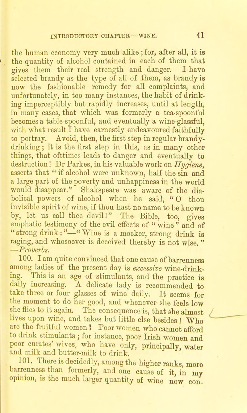 tlie human economy very much alike; for, after all, it is the quantity of alcohol contained in each of them that gives them their real strength and danger. I have selected brandy as the type of all of them, as brandy is now the fashionable remedy for all complaints, and unfortunately, in too many instances, the habit of drink- ing imperceptibly but rapidly increases, until at length, in many cases, that which was formerly a tea-spoonful becomes a table-spoonful, and eventually a wine-glassful, with what result I have earnestly endeavoured faithfully to portray. Avoid, then, the first step in regular brandy- drinking ; it is the first step in this, as in many other things, that ofttimes leads to danger and eventually to destruction! Dr Parkes, in his valuable work on Hygiene, asserts that  if alcohol were unknown, half the sin and a large part of the poverty and unhappiness in the world would disappear. Shakspeare was aware of the dia- bolical powers of alcohol when he said,  0 thou invisible spirit of wine, if thou hast no name to be known by, let us call thee devU! The Bible, too, gives emphatic testimony of the evil effects of  wine  and of  strong drink : — Wine is a mocker, strong drink is raging, and whosoever is deceived thereby is not wise.  —Proverbs. 100. I am quite convinced that one cause of barrenness among ladies of the present day is excessive wine-drink- ing. This is an age of stimulants, and the practice is daily increasing. A delicate lady is recommended to take three or four glasses of wine daily. It seems for the moment to do her good, and whenever she feels low she flies to it again. The consequence is, that she almost lives upon wine, and takes but little else besides ! Who are the fruitful women 1 Poor women who cannot afford to drink stimulants ; for instance, poor Irish women and poor curates' wives, who have only, principally, water and milk and butter-milk to drink. 101. There is decidedly, among the higher ranks, more barrenness than formerly, and one cause of it, in my opinion, 19 the much larger quantity of wine now con-
