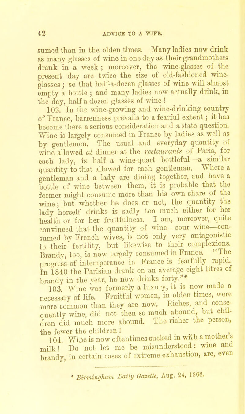 sumed than in the olden times. Many ladies now drink as many glasses of wine in one day as their grandmothers drank in a week ; moreover, the wine-glasses of the present day are twice the size of old-fashioned wine- glasses ; so that half-a-dozen glasses of wine wiU almost empty a bottle ; and many ladies now actually drink, in the day, half-a dozen glasses of wine ! 102. In the wine-growing and wine-drinking country of France, barrenness prevails to a fearful extent; it has become there a serious consideration and a state question. Wine is largely consumed in France by ladies as well as by gentlemen. The usual and everyday quantity of wine allowed ai dinner at the restaurants of Paris, for each lady, is half a wine-quart bottleful—a similar quantity to that allowed for each gentleman. Where a gentleman and a lady are dining together, and have a bottle of wine between them, it is probable that the former might consume more than his own share of the wine; but whether he does or not, the quantity the lady herself drinks is sadly too much either for her health or for her fruitfulness. I am, moreover, quite convinced that the quantity of wine—sour wine—con- sumed by French wives, is not only very antagonistic to their fertility, but likewise to their complexions. Brandy, too, is now largely consumed in France.  The progress of intemperance ia France is fearfully _ rapid. In !840 the Parisian drank on an average eight litres of brandy in the year, he now drinks forty.* 103 Wine was formerly a luxury, it is now made a necessary of life. Fruitful women, in olden times, were more common than they are now. Eiclics, and conse- quently wine, did not then so mncli abound, but chil- dren did much more abound. The richer the person, the fewer the children ! -in' 104. Wiae is now oftentimes sucked m wiUi a motlier s milk I Do not let me be misunderstood: wine and brandy, in certain cases of extreme exliaustion, are, even • Birmingham Daily GazclU, Aug. 24, 1808.