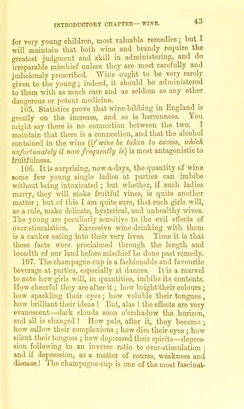 for very young cMldren, most valuable remedies; but I will maintain that both wine and brandy _ require the greatest judgment and skill in administering, and do irreparable mischief unless they are most carefully and judiciously prescribed. Wine ought to be very_rarely given to the young; indeed, it should be administered to them with as much care and as seldom as any other dangerous or potent medicine. 105. Statistics prove that wine-bibbing in England is greatly on the increase, and so is barrenness. You might say there is no connection between the two. I maintain that there is a connection, and that the alcohol contained in the wine {if loine be taken to excess, which unfortunately it noio frequently is) is most antagonistic to fruitfulness. 106. It is surprising, now-a-days, the quantity of wine some few young single ladies at parties can imbibe without being intoxicated ; but whether, if such ladies marry, they will make fruitful vines, is quite another matter ; but of this I am quite sure, that such girls will, as a rule, make delicate, hysterical, and unhealthy wives. The young arc peculiarly sensitive to the evil effects of over-stimulation. Excessive wino-di'inking with them is a canker eating into their very lives. Time it is that these facts were proclaimed through the length and breadth of our land before mischief be done past remedy. 107. The champagne-cup is a fashionable and favourite beverage at parties, especially at dances. It is a marvel to note how girls will, in quantities, imbibe its contents. How cheerful they are after it; how brighftheir coloTirs; how sparkling their eyes; how voluble their tongues, how brilliant their ideas ! Eut, alas ! the effects are very evanescent—dark clouds soon o'ershadow the horizon, and all is changed ! How pale, after it, they become j how sallow their complexions ; how dim their eyes ; how silent their tongues ; how depressed tlieir spirits—depres- sion following in an inverse ratio to over-stimulation ; and if depression, as a matter of course, wealcness and disease 1 The champagno-cup is one of the most fascinalr