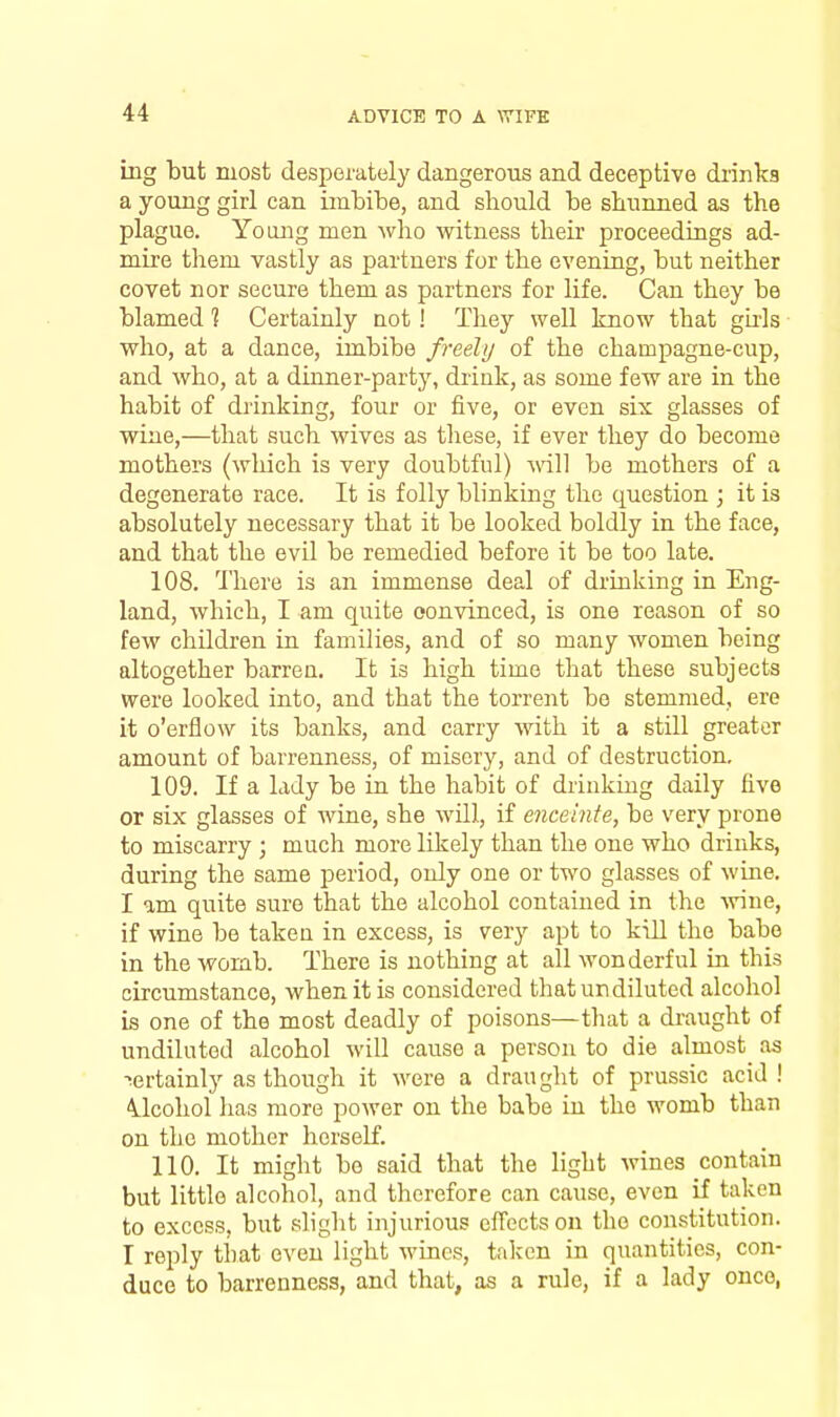 ing but most desperately dangerous and deceptive di'inka a young girl can imbibe, and should be sbunned as the plague. Yoojig men who witness their proceedings ad- mire them vastly as partners for the evening, but neither covet nor secure them as partners for life. Can they be blamed 1 Certainly not! They well know that gh-ls who, at a dance, imbibe freely of the champagne-cup, and who, at a dinner-party, drink, as some few are in the habit of drinking, four or five, or even six glasses of wine,—that such wives as these, if ever they do become mothers (wliich is very doubtful) mil be mothers of a degenerate race. It is folly blinking the question ; it is absolutely necessary that it be looked boldly in the face, and that the evil be remedied before it be too late. 108. There is an immense deal of drinking in Eng- land, which, I am quite convinced, is one reason of so few children in families, and of so many women being altogether barren. It is high time that these subjects were looked into, and that the torrent be stemmed, ere it o'erflow its banks, and carry with it a still greater amount of barrenness, of misery, and of destruction. 109. If a lady be in the habit of drinking daily five or six glasses of wine, she will, if enceinte, be very prone to miscarry ; much more likely than the one who drinks, during the same period, only one or two glasses of wine. I am quite sure that the alcohol contained in the -wine, if wine be taken in excess, is very apt to kiU the babe in the womb. There is nothing at all wonderful iu this circumstance, when it is considered that undiluted alcohol is one of the most deadly of poisons—that a draught of undiluted alcohol will cause a person to die almost as certainly as though it were a draught of prussic acid ! 41cohol has more power on the babe in the womb than on the mother herself. 110. It might bo said that the light Avines contain but little alcohol, and therefore can cause, even if taken to excess, but slight injurious effects on the constitution. I reply that even light wines, taken in quantities, con- duce to barrenness, and that, as a rule, if a lady once,