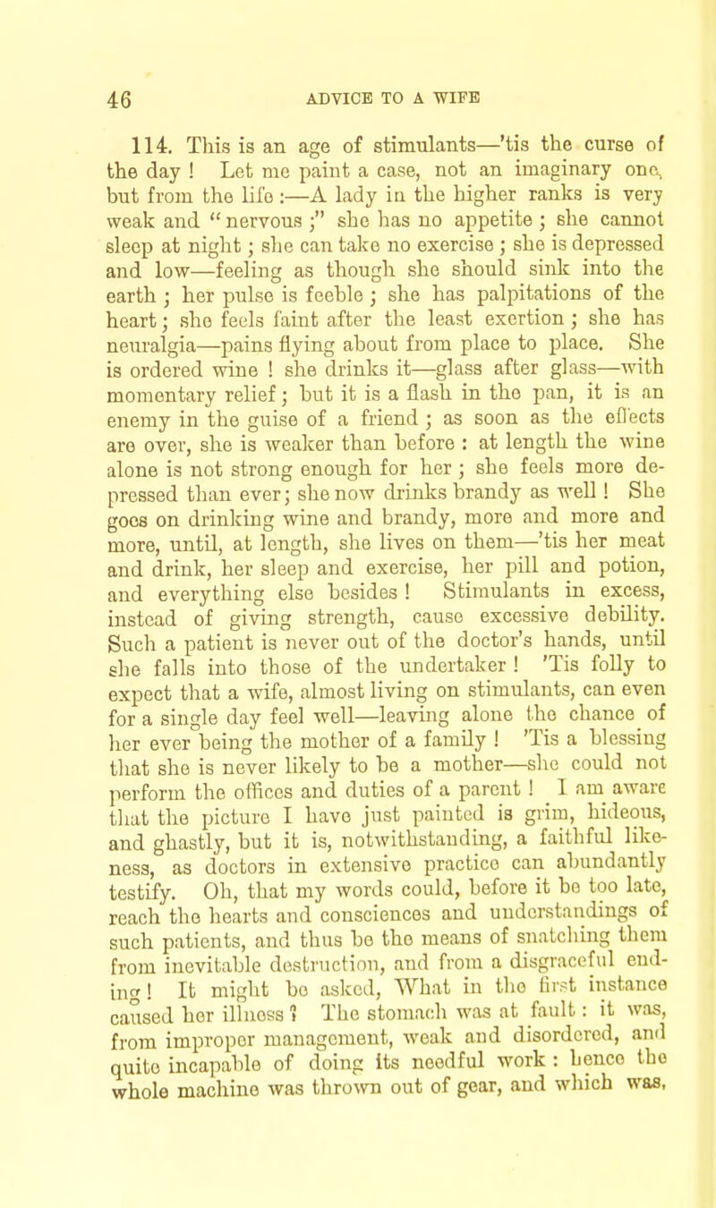 114. This is an age of stimiilants—'tis the curse of the day ! Let me paint a case, not an imaginary one, but from the life :—A lady ia the higher ranks is very weak and nervous 3 she has no a^Dpetite ; she cannot sleep at night; she can take no exercise ; she is depressed and low—feeling as though she should sink into tlie earth ; her pulse is feehle; she has palpitations of the heart; she feels faint after the least exertion; she has nem-algia—pains flying about from place to place. She is ordered wine ! she drinks it—glass after glass—with momentary relief; but it is a flash in the pan, it is an enemy in the guise of a friend ; as soon as the efiects are over, she is weaker than before : at length the wine alone is not strong enough for her ; she feels more de- pressed than ever; she now drinks brandy as well! She goes on drinking wine and brandy, more and more and more, until, at length, she lives on them—'tis her meat and drink, her sleep and exercise, her pill and potion, and everything else besides ! Stimulants in excess, instead of giving strength, cause excessive debility. Such a patient is never out of the doctor's hands, until she falls into those of the undertaker ! 'Tis folly to expect tliat a wife, almost living on stimulants, can even for a single day feel well—leaving alone the chance of her ever being the mother of a family ! 'Tis a blessing that she is never likely to be a mother—she could not perform the ofhces and duties of a parent ! I am_ aware that the picture I have just painted ia grim, hideous, and ghastly, but it is, notwithstanding, a faithful like- ness, as doctors in extensive practice can abundantly testify. Oh, that my words could, before it be too late, reach the hearts aud consciences and understandings of such patients, and thus be the means of snatcliing them from inevitable destruction, and from a disgraceful end- ing ! It might bo asked, What in the first instance caused her illness » The stomach was at fault: it was, from improper management, weak aud disordered, and quite incapable of doing its needful work : hence the whole machine was thrown out of gear, and which was,
