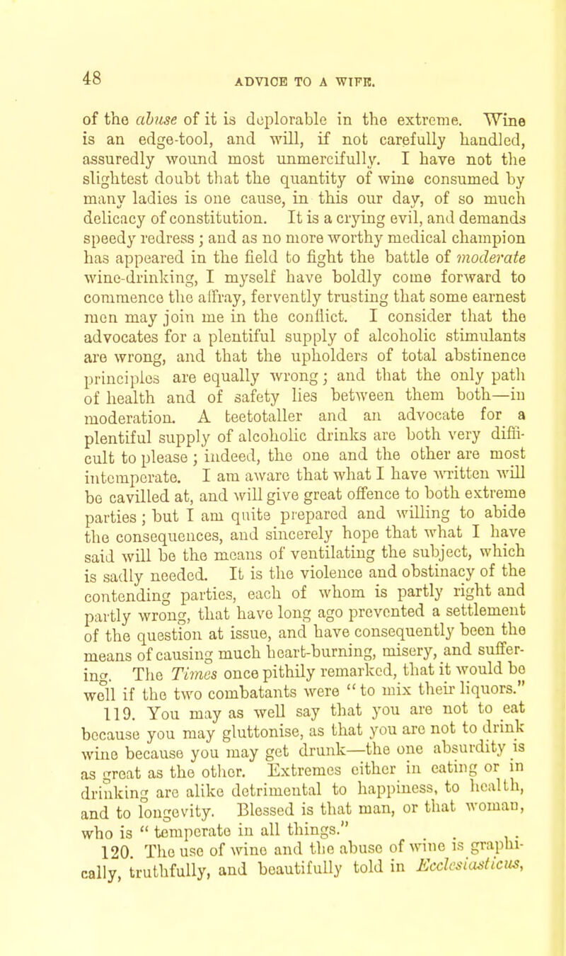 of the abuse of it is deplorable in the extreme. Wine is an edge-tool, and wUl, if not carefully handled, assuredly wound most unmercifully. I have not tlie slightest doubt that the quantity of wine consumed by many ladies is one cause, in this our day, of so much delicacy of constitution. It is a crying evil, and demands speedy redress ; and as no more worthy medical champion has appeared in the field to fight the battle of moderate wine-drinking, I myself have boldly come forward to commence the aifray, fervently trusting that some earnest men may join me in the conflict. I consider that the advocates for a plentiful supply of alcoholic stimulants are wrong, and that the upholders of total abstinence principles are equally wrong; and that the only path of health and of safety lies between them both—in moderation. A teetotaller and an advocate for a plentiful supply of alcoholic drinks are both very difli- cult to please; indeed, the one and the other are most intemperate. I am aware that what I have ^n-itteu will be cavilled at, and will give great offence to both extreme parties ; but I am quite prepared and willing to abide the consequences, and sincerely hope that what I have said will be the means of ventilating the subject, which is sadly needed. It is the violence and obstinacy of the contending parties, each of whom is partly right and partly wrong, that have long ago prevented a settlement of the question at issue, and have consequently been the means of causing much heart-burning, misery, and sulfer- inc'. The Times once pithily remarked, that it would bo well if the two combatants were to mix their liquors. 119. You may as well say that you are not to eat because you may gluttonise, as that you are not to drink wine because you may get drunk—the one absurdity is as great as the otlier. Extremes either in eating or m drinking are alike detrimental to happiness, to licalth, and to fongev'ity. Blessed is that man, or that woman, who is temperate in all things. 120. The use of wine and the abuse of wine is graphi- cally, truthfully, and beautifully told in EcdesiastiCiis,