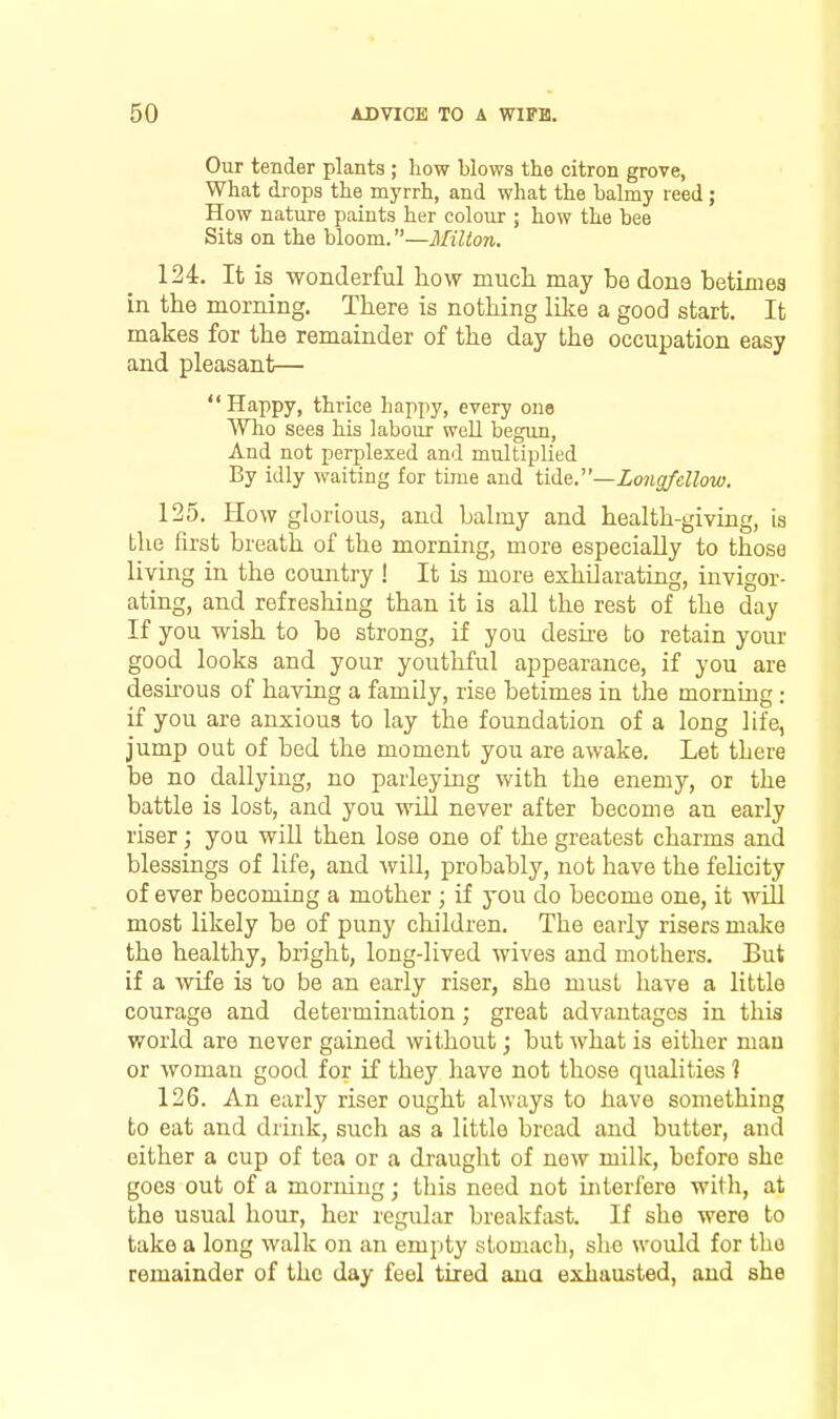 Our tender plants ; how blows the citron grove, What diops the myrrh, and what the balmy reed ; How nature paints her colour ; how the bee Sita on the bloom.—Milton. 124. It is wonderful how much may be done betimes in the morning. There is nothing like a good start. It makes for the remainder of the day the occupation easy and pleasant— Happy, thrice happy, every one Who sees his labour well begun. And not perplexed and multiplied By idly waiting for time and tide.—Longfellow. 125. How glorious, and balmy and health-giving, is the first breath of the morning, more especially to those living in the country ! It is more exhUarating, invigor- ating, and refreshing than it is all the rest of the day If you wish to be strong, if you desire to retain your good looks and your youthful appearance, if you are desirous of having a family, rise betimes in the morning : if you are anxious to lay the foundation of a long life, jump out of bed the moment you are awake. Let there be no dallying, no parleying with the enemy, or the battle is lost, and you will never after become an early riser; you will then lose one of the greatest charms and blessings of life, and wiU, probably, not have the fehcity of ever becoming a mother ; if you do become one, it will most likely be of puny children. The early risers make the healthy, bright, long-lived wives and mothers. But if a wife is to be an early riser, she must have a little courage and determination; great advantages in this world are never gained without; but what is either man or woman good for if they have not those qualities 1 126. An early riser ought always to have something to eat and drink, such as a little bread and butter, and either a cup of tea or a draught of new milk, before she goes out of a morning; this need not interfere with, at the usual hour, her regular breakfast. If she were to take a long Avalk on an empty stomach, she would for the remainder of the day feel tired ana exhausted, and she