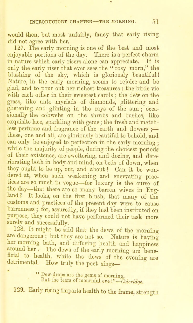 would then, but most unfairly, fancy that early rising did not agree with her, 127. The early morning is one of the best and most enjoyable portions of the day. There is a perfect charm in nature which early risers alone can appreciate. It is only the early riser that ever sees the rosy morn, the blushing of the sky, which is gloriously beautiful! Nature, in the early morning, seems to rejoice and be glad, and to pour out her richest treasures : the birds vie mth each other in their sweetest carols ; the deW on the grass, like unto myriads of diamonds, glittering and glistening and glinting in the rays of the sun; occa- sionally the cobwebs on the shrubs and bushes, like exquisite lace, sparkling with gems; the fresh and match- less perfume and fragrance of the earth and flowers ;— these, one and all, are gloriously beautiful to behold, and can only be enjoyed to perfection in the early morning ; while the majority of people, dm-ing the choicest periods of their existence, are sweltering, and dozing, and dete- riorating both in body and mind, on beds of down, when they ought to be up, out, and about! Can it be won- dered at, when such weakening and enervating prac- tices are so much m vogue—for luxury is the curse of the day—that there are so many barren wives in Eng- land 1 It looks, on the first blush, that many of the customs and practices of the present day were to cause barrenness ; for, assuredly, if they had been instituted on purpose, they could not have performed their task mora surely and successfully. 128. It might be said that the dews of the morning are dangerous ; but they are not so. Nature is having her morning bath, and difi'usiug health and happiness around her . The dews of the early morning are bene- ficial to health, while the dews of the evening are detrimental. How truly the poet sings Dew-drops are the gems of morning. But the tears of mouiuful eve {—Coleridge. 5.29, Early rising imparts health to the frame, strength