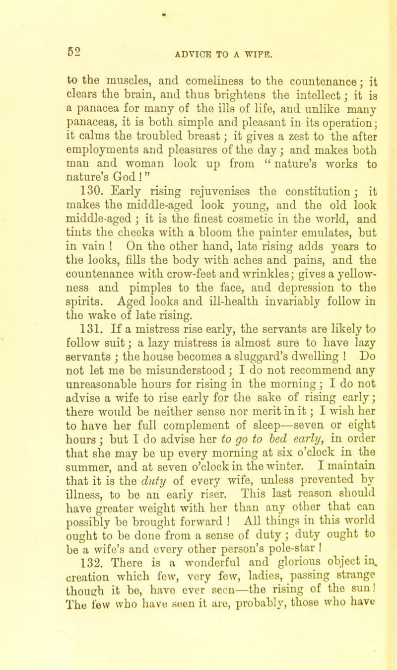to the muscles, and comeliness to the countenance; it clears the brain, and thus brightens the intellect; it is a panacea for many of the ills of life, and unlike many panaceas, it is both simple and pleasant in its operation; it calms the troubled breast; it gives a zest to the after employments and pleasures of the day; and makes both man and woman look up from nature's works to nature's God! 130. Early rising rejuvenises the constitution; it makes the middle-aged look young, and the old look middle-aged ; it is the finest cosmetic in the world, and tints the checks with a bloom the painter emulates, but in vain ! On the other hand, late rising adds years to the looks, fills the body with aches and pains, and the countenance with crow-feet and wrinkles; gives a yellow- ness and pimples to the face, and depression to the sjjirits. Aged looks and Hi-health invariably follow in the wake of late rising. 131. If a mistress rise early, the servants are likely to follow suit; a lazy mistress is almost sure to have lazy servants ; the house becomes a sluggard's dwelling ! Do not let me be misunderstood; I do not recommend any unreasonable hours for rising in the morning; I do not advise a wife to rise early for the sake of rising early; there would be neither sense nor merit in it; I wish her to have her full complement of sleep—seven or eight hours; but I do advise her to go to bed early, in order that she may be up every morning at six o'clock in the summer, and at seven o'clock in the winter. I maintain that it is the duty of every wife, unless prevented by illness, to be an early riser. This last reason should have greater weight with her than any other that can possibly be brought forward ! All things in this world ought to be done from a sense of duty ; duty ought to be a wife's and every other person's pole-star ! 132. There is a wonderful and glorious object in, creation which few, very few, ladies, passing strange though it be, have ever seen—the rising of the sun! The few who have seen it are, probably, those who have
