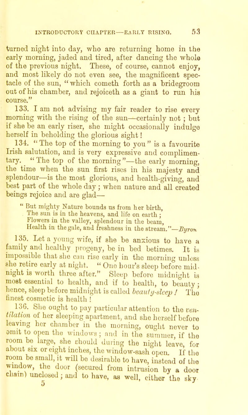 turned night into day, who aro returning home in the early morning, jaded and tired, after dancing the whole of the previous night. These, of course, cannot enjoy, and most likely do not even see, the magnificent spec- tacle of the sun, which cometh forth as a bridegroom out of his chamber, and rejoiceth as a giant to run his course. 133. I am not advising my fair reader to rise every morning with the rising of the sun—certainly not ; but if she be an early riser, she might occasionally indulge herself in beholding the glorious sight! 134. The top of the morning to you is a favourite Irish salutation, and is very expr-essive and complimen- tary. ^ The top of the morning —the early morning, the time when the sun first rises in his majesty and splendour—is the most glorious, and health-giving, and best part of the whole day; when nature and aU created beings rejoice and are glad— But mighty Nature bounds us horn her birth, The sun is in the heavens, and life on earth ; Flowers in the valley, splendour in the beam, Health in the gale, and freshness in the stieixm.—Byron 135. Let a young wife, if she be anxious to have a family and healthy pi'ogeny, be in bed betimes. It is impossible that she can rise early in the morning unless she retire early at night. One hour's sleep before mid- night is worth three after. Sleep before midnight is most essential to health, and if to health, to beauty ; hence, sleep before midnight is called heautj-dccp ! The finest cosmetic is health ! _ 130. Slie ought to pay particular attention to the vcii- tdalion of her sleeping apartment, and she herself before leaving her chamber in the morning, ought never to omit to open the windows ; and in the summer, if the room be large, she ehould during the night leave, for about SIX or eight inches, the window-sash opem If the room he small, it will bo desirable to have, instead of the window, the door (secui'cd from intrusion by u door chain) unclosed ; and to have, as well, cither the sky 5 I