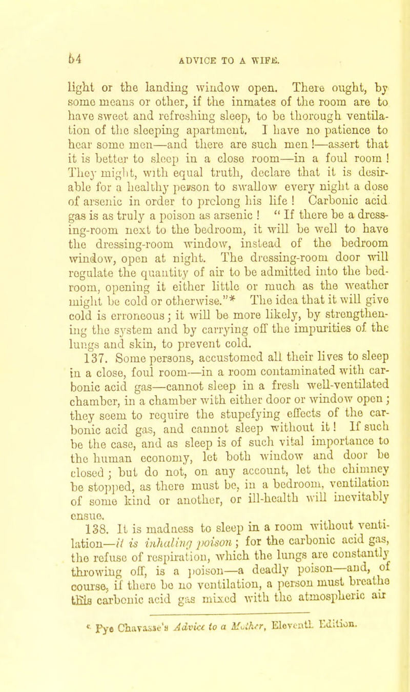 64 light or the landing window open. There ought, by some means or other, if the inmates of the room are to have sweet and refreshing sleep, to be thorough ventila- tion of tlie sleeping apartment. I have no patience to hear some men—and there are such men !—assert that it is better to sleep in a close room—in a foul room ! They miglit, with equal truth, declare that it is desir- able for a healthy peason to swallow every night a doso of arsenic in order to prolong his life ! Carbonic acid gas is as truly a poison as arsenic !  If there be a dress- ing-room next to the bedroom, it will be well to have the dressing-room window, instead of the bedroom window, open at night. The di'essing-roooi door will regulate the quantity of ah to be admitted into the bed- room, opening it either little or much as the weather might be cold or otherwise.* The idea that it will give cold is erroneous; it will be more likely, by strengthen- uig the system and by carrying off the impurities of the lungs and skin, to prevent cold. 137. Some persons, accustomed all their lives to sleep in a close, foul room—in a room contaminated with car- bonic acid gas—cannot sleep in a fresh weU-ventilated chamber, in a chamber M'ith either door or window open ; they seem to require the stupefying effects^ of the car- bonic acid gas, and cannot sleep without it! If such be the case, and as sleep is of such vital importance to the human economy, let both window and door be closed ; but do not, on any account, let the chimney be stop])ed, as there must bo, in a bedroom, ventilation of some kind or another, or ill-health will mcvitably ensue. 138. It is madness to sleep in a room without venti- lation—// is inhalhio poison ; for the carbonic acid gas, the refuse of resphaiioii, which the lungs are constantly thi-owmg off, is a ])03son—a deadly poison—and, of coui'se. if there be no ventilation, a person must brcatho tms carbonic acid gas mixed with the atmospheric avr «^ Pye ChaTassf's AcLvkt to a MUhn, Elevenll Edition.
