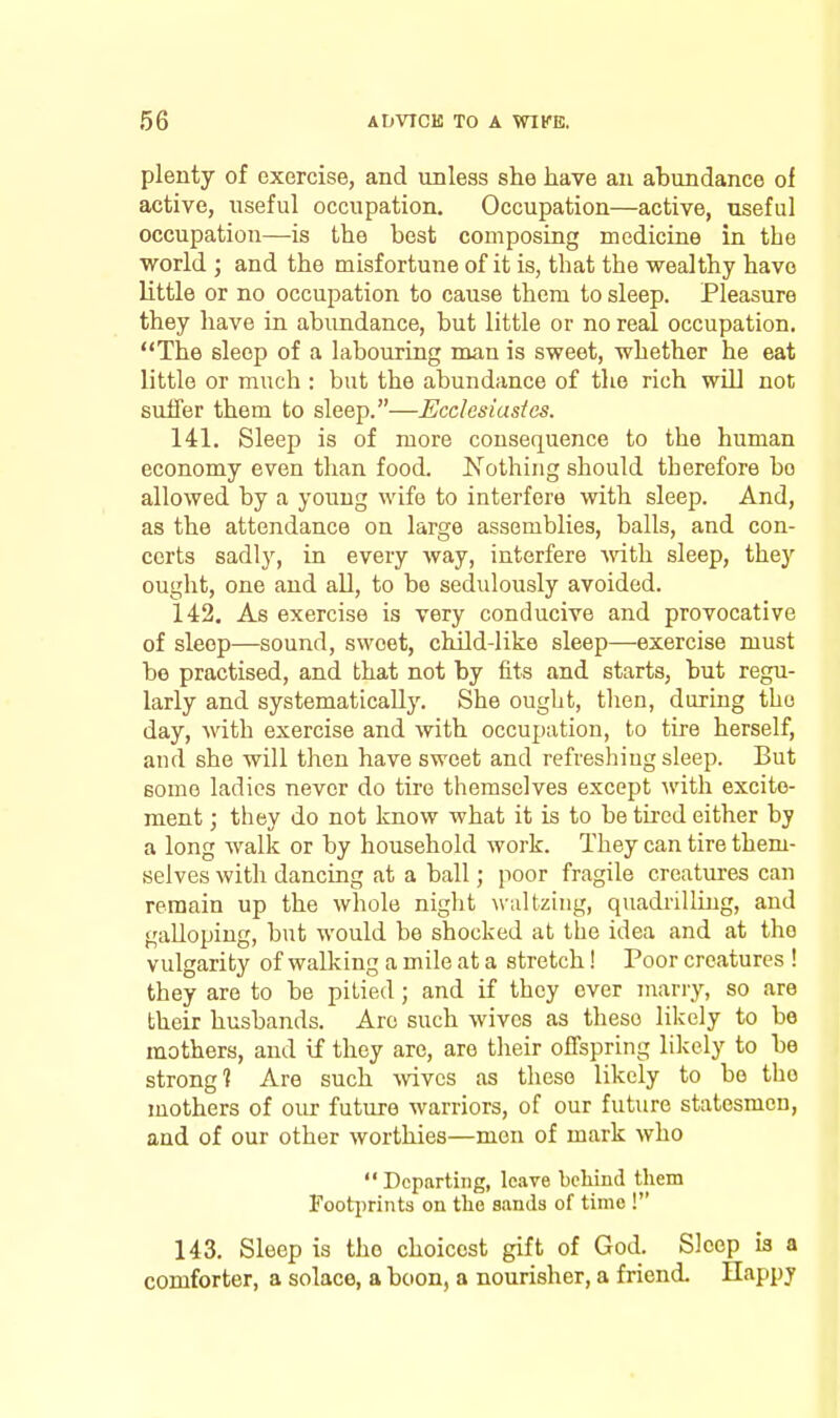 plenty of exercise, and unless she have an abundance of active, useful occupation. Occupation—active, useful occupation—is the best composing mediciae in the ■world ; and the misfortune of it is, that the wealthy have little or no occupation to cause them to sleep. Pleasure they have in abundance, but little or no real occupation. The sleep of a labouring man is sweet, whether he eat little or much : but the abundance of the rich will not suffer them to sleep.—Ecdesiastes. 141. Sleep is of more consequence to the human economy even than food. Nothing should therefore bo allowed by a young wife to interfere with sleep. And, as the attendance on large assemblies, balls, and con- certs sadly, in every way, interfere with sleep, they ought, one and all, to bo sedulously avoided. 142. As exercise is very conducive and provocative of sleep—sound, sweet, child-like sleep—exercise must be practised, and that not by fits and starts, but regu- larly and systematically. She ought, tlien, daring the day, with exercise and with occupation, to tire herself, and she will then have sweet and refreshing sleep. But some ladies never do tire themselves except with excite- ment ; they do not know what it is to be tired either by a long walk or by household work. They can tire them- selves with dancing at a ball; poor fragile creatures can remain up the whole night ^\■;^ltzing, quadrilliug, and galloping, but would be shocked at the idea and at the vulgarity of walking a mile at a stretch! Poor creatures ! they are to be pitied ; and if they ever many, so are their husbands. Are such wives as these likely to be mothers, and if they are, are their offspring likely to be strong? Are such ^vivcs as these likely to be the mothers of our future warriors, of our future statesmen, and of our other worthies—men of mark who Departing, leave behind tliem Footprints on the sands of time ! 143. Sleep is the choicest gift of God. Sleep is a comforter, a solace, a boon, a nourisher, a friend. Happy