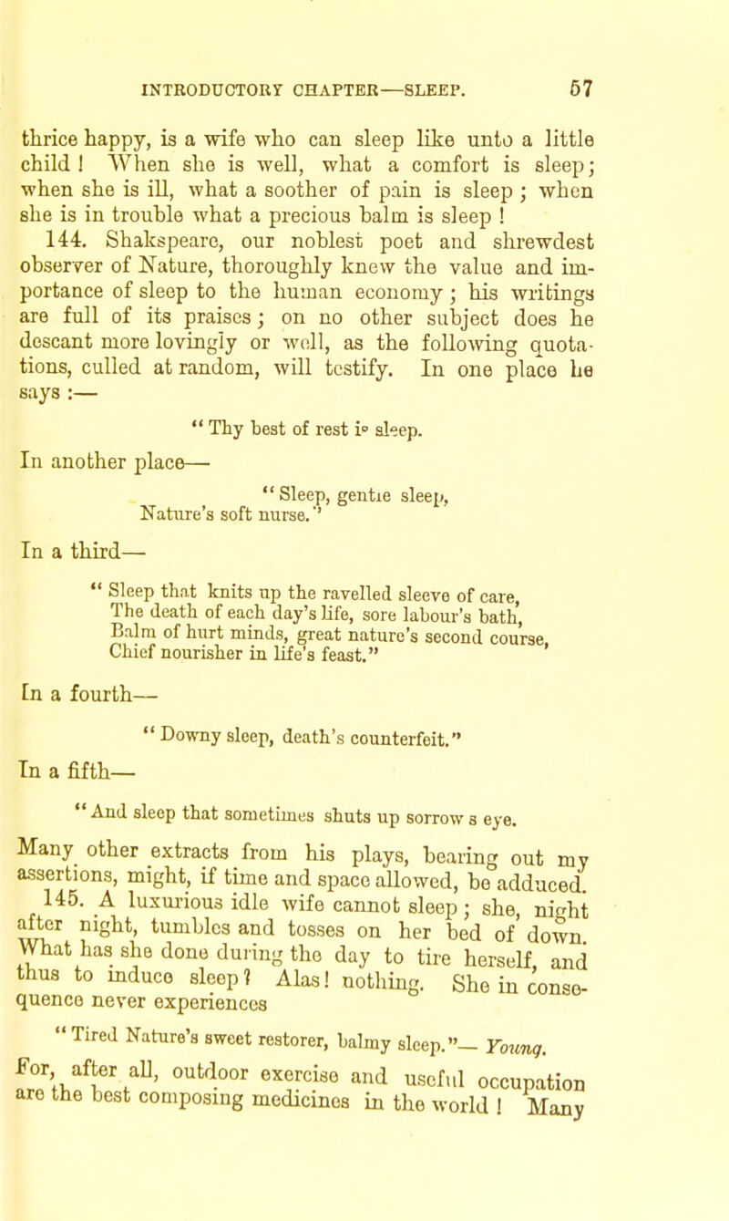 thrice happy, is a wife who can sleep like unto a little child ! When she is well, what a comfort is sleep; when she is ill, what a soother of pain is sleep ; when she is in trouble what a precious halm is sleep ! 144. Shakspeare, our noblest poet and shrewdest observer of Nature, thoroughly knew the value and im- portance of sleep to the human economy ; his writings are full of its praises; on no other subject does he descant more lovingly or well, as the following quota- tions, culled at random, will testify. In one place be says :— Thy best of rest i sleep. In another place— Sleep, gentie sleep, Nature's soft nurse. In a third- Sleep that knits up the ravelled sleeve of care, The death of each day's Jife, sore labour's bath. Balm of hurt minds, great nature's second course Chief nourisher in life's feast. ' In a fourth— Downy sleep, death's counterfeit. In a fifth— And sleep that sometimes shuts up sorrows eye. Many other extracts from his plays, bearing out my assertions, might, if time and space allowed, be adduced 145. A luxm-ious idle wife cannot sleep; she, night after night, tumbles and tosses on her bed of down What has she done during the day to tire herself, and thus to mduco sleep? Alas! nothing. She in conse- quence never experiences Tired Nature's sweet restorer, balmy sleep.- Voung. ^^^''^^ scful occupation are the best composing medicines in the world ! Many