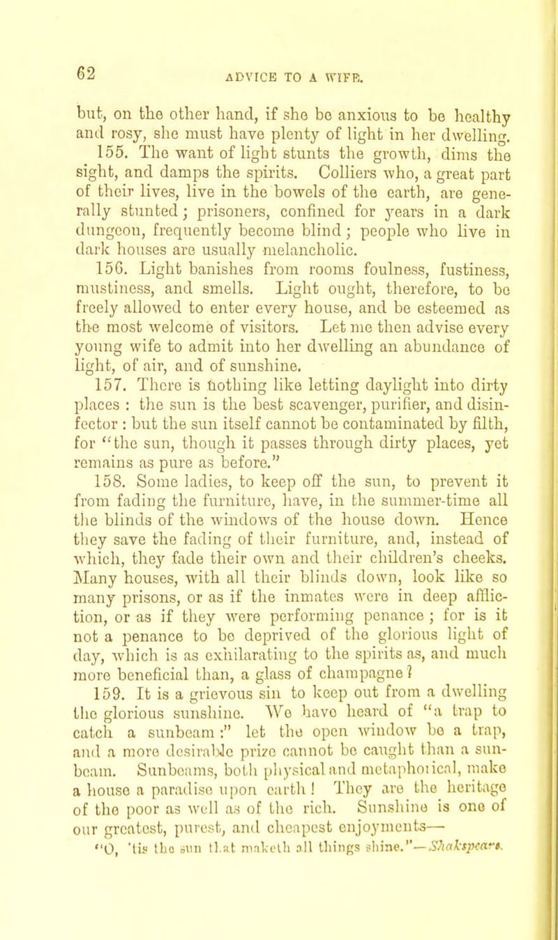 but, on the other hand, if she bo anxious to be healthy and rosy, she must have plenty of light in her dwelling. 155. The want of light stunts the growth, dims the sight, and damps the spirits. Colliers who, a great part of their lives, live in the bowels of the earth, are gene- rally stunted; prisoners, confined for j^ears in a dark dungeon, frequently become blind; people who hve in dark houses are usually melancholic. 15G. Light banishes from rooms foulness, fustiness, mustiuess, and smells. Light ought, therefore, to be freely allowed to enter every house, and be esteemed as the most welcome of visitors. Let me then advise every young wife to admit into her dwelling an abundance of light, of air, and of sunshine. 157. There is nothing like letting daylight into dirty places : the sun is the best scavenger, purifier, and disin- fector : but the sun itself cannot be contaminated by filth, for the sun, though it passes through dirty places, yet remains as pure as before. 158. Some ladies, to keep off the sun, to prevent it from fading the furniture, have, in the summer-time all the blinds of the windows of the house down. Hence they save the fading of tlieir furniture, and, instead of which, ihej fade their own and their children's cheeks. Many houses, with all their blinds down, look like so many prisons, or as if the inmates were in deep afflic- tion, or as if they were performing penance ; for is it not a penance to be deprived of the glorious light of day, which is as exhilarating to the spirits as, and much more beneficial than, a glass of champagne ? 159. It is a grievous sin to keep out from a dwelling tlio glorious sunshine. Wo have heard of a trap to catch a sunbeam: let the open window be a trap, and a more desiraliJe prize cannot be caught than a sun- beam. Sunbeams, both physical and mctaphoiicnl, make a house a paradise upon earth! They are the heritage of the poor as well as of the rich. Sunshine is one of our greatest, purest, and cheapest enjoyments— 0, 'tis tho =iin 11.at ninkelh all lliings Mr\Q.—Shal-tp<!ar$.