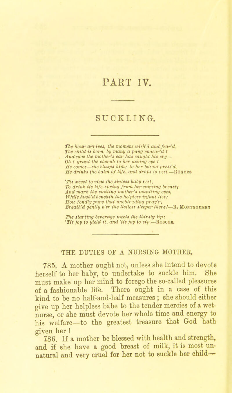 PART IV. SUCKLING. The hour arrives, the moment wish'd andfear'di The child is born, by many a pang endear'd I And now the mother's ear has caught his cry— Oh I grant the cherub to her asking eye I lie comes—she clasps him; to her bosom press'd^ He drinks the balm of life, and drops lo rest.—Kooees. 'Tis sweet to view the sinless baby rest. To drink its life-spring from her nursing breast; And mark the smiling mother's mantling eyes, While hush'd beneath the helpless infant lies; How fondly pure that unobtruding pray'r, Breath'd gently o'er the listless sleeper there!—R, Mortqomebt The starting beverage meets the thirsty Up; 'Tis Joy to yield it, and 'tis joy to sip.—RoscOK. THE DUTIES OF A NURSING MOTHEE. 785, A mother ought not, unless she intend to devote herself to her baby, to undertake to suckle him. She must make up her mind to forego the so-called pleasures of a fashionable life. There ought in a case of this kind to be no half-and-half measures ; she should either give up her helpless babe to the tender mercies of a wet- nurse, or she must devote her whole time and energy to his welfare—to the greatest treasure that God bath given her ! 786. If a mother be blessed with health and strength, and if she have a good breast of milk, it is most un- natural and very cruel for her not to suckle her child—'