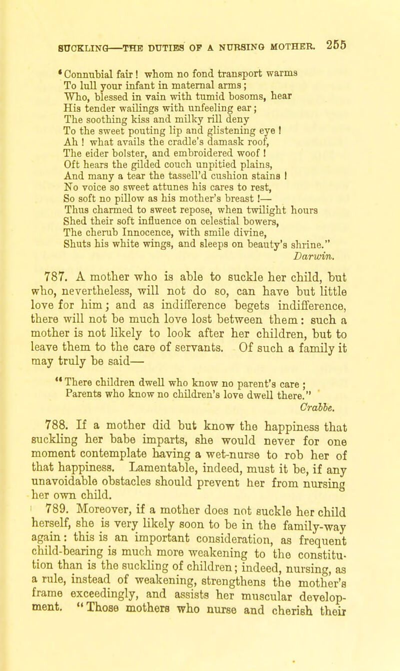 * Connnbial fair! whom no fond transport warms To lull your infant in maternal arms; Who, blessed ia vain with tumid bosoms, hear His tender wailings with unfeeling ear; The soothing kiss and milky rill deny To the sweet pouting lip and glistening eye ! Ah ! what avails the cradle's damask roof, The eider bolster, and embroidered woof ! Oft hears the gilded couch unpitied plains, And many a tear the tassell'd cushion stains I No voice so sweet attunes his cares to rest, So soft no piUow as his mother's breast!— Thus charmed to sweet repose, when twilight hours Shed their soft influence on celestial bowers, The cherub Innocence, with smile divine. Shuts his white wings, and sleeps on beauty's shrine. Darwin. 787, A mother v?lio is able to suckle her child, hut who, nevertheless, will not do so, can have hut little love for him; and as indifference begets indifference, there will not be much love lost between them: such a mother is not likely to look after her children, but to leave them to the care of servants. Of such a family it may truly be said— There children dwell who know no parent's care ; Parents who know no children's love dweU there. Cralhe, 788. If a mother did but know the happiness that suckling her babe imparts, she would never for one moment contemplate h-aving a wet-nurse to rob her of that happiness. Lamentable, indeed, must it be, if any unavoidable obstacles should prevent her from nursing her own child. 1 789. Moreover, if a mother does not suckle her child herself, she is very likely soon to be in the family-way again: this is an important consideration, as frequent child-bearing is much more weakening to the constitu- tion than is the suckling of children; indeed, nursing, as a rule, instead of weakening, strengthens the mother's frame exceedingly, and assists her muscular develop- ment. Those mothers who nurse and cherish theii