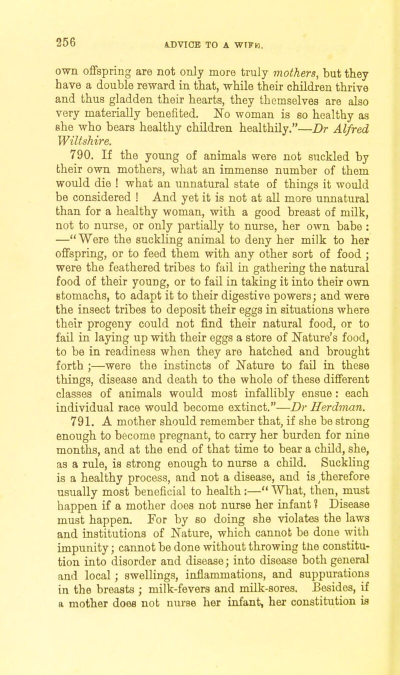 own offspring are not only more truly mothers, but they have a double reward in that, while their children thrive and thus gladden their hearts, they themselves are also very materially benefited. No woman is so healthy as she who bears healthy children healthily.—Dr Alfred Wiltshire. 790. If the young of animals were not suckled by their own mothers, what an immense number of them would die ! what an unnatural state of things it would be considered ! And yet it is not at all more unnatural than for a healthy woman, with a good breast of milk, not to nurse, or only partially to nurse, her own babe : —Were the suckling animal to deny her milk to her offspring, or to feed them with any other sort of food j were the feathered tribes to fail in gathering the natural food of their young, or to fail in taking it into their own Btomachs, to adapt it to their digestive powers; and were the insect tribes to deposit their eggs in situations where their progeny could not find their natural food, or to fail in laying up with their eggs a store of Nature's food, to be in readiness when they are hatched and brought forth ;—were the instincts of Nature to fail in these things, disease and death to the whole of these different classes of animals would most infallibly ensue: each individual race would become extinct.—Dr Herdman. 791. A mother should remember that, if she be strong enough to become pregnant, to carry her burden for nine months, and at the end of that time to bear a child, she, as a rule, is strong enough to nurse a child. Suckling is a healthy process, and not a disease, and is ^therefore usually most beneficial to health:— What, then, must happen if a mother does not nurse her infant ? Disease must happen. For by so doing she violates the laws and institutions of Nature, which cannot be done with impunity; cannot be done without throwing tlie constitu- tion into disorder and disease; into disease both general and local; swellings, inflammations, and suppurations in the breasts ; milk-fevers and milk-sores. Besides, if a mother does not nurse her infant, her constitution is