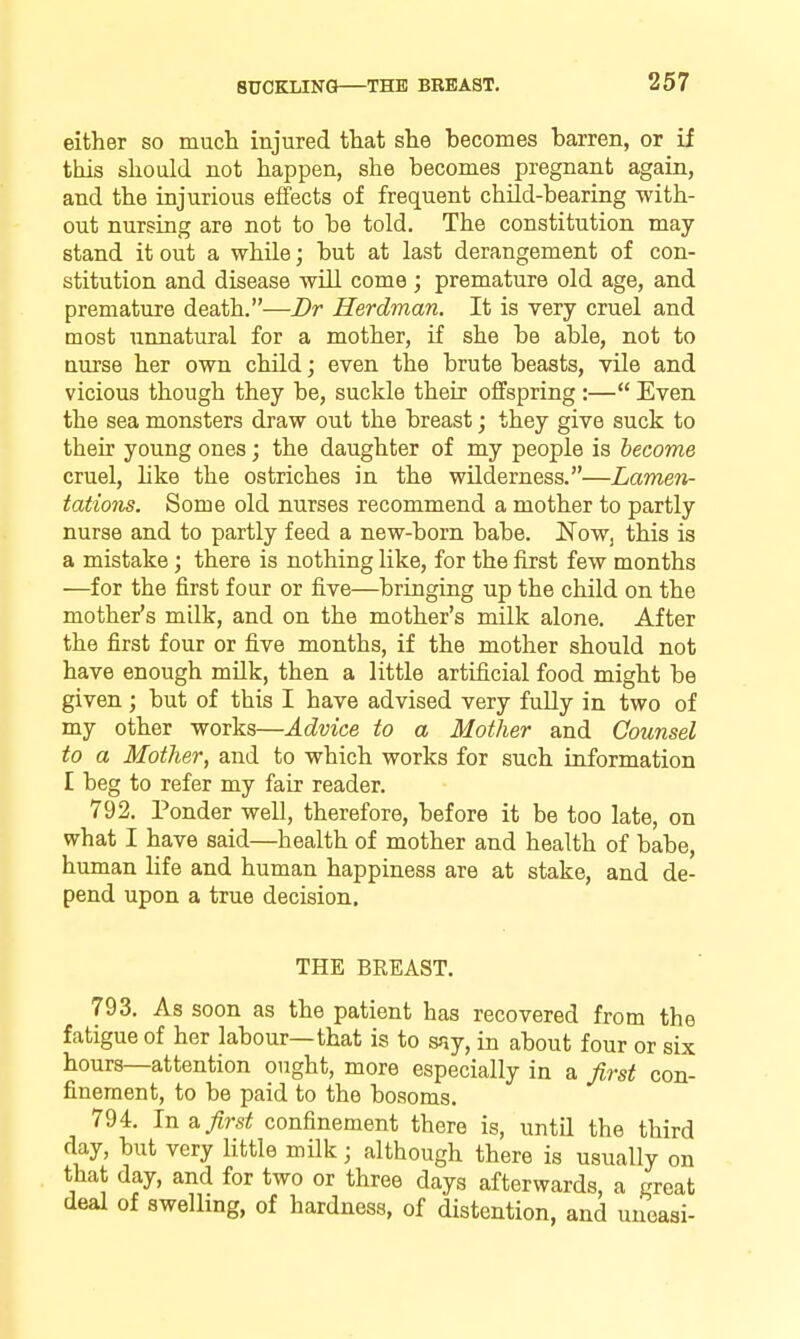 either so much injured that she becomes barren, or if this should not happen, she becomes pregnant again, and the injurious effects of frequent child-bearing with- out nursing are not to be told. The constitution may stand it out a while; but at last derangement of con- stitution and disease will come; premature old age, and premature death.—Dr Herdman. It is very cruel and most unnatural for a mother, if she be able, not to nurse her own child; even the brute beasts, vUe and vicious though they be, suckle their offspring :— Even the sea monsters draw out the breast; they give suck to their young ones; the daughter of my people is become cruel, hke the ostriches in the wilderness.—Lamen- tations. Some old nurses recommend a mother to partly nurse and to partly feed a new-born babe. NoWj this is a mistake; there is nothing like, for the first few months —for the first four or five—bringing up the child on the mother's milk, and on the mother's mUk alone. After the first four or five months, if the mother should not have enough mUk, then a little artificial food might be given ; but of this I have advised very fully in two of my other works—Advice to a Mother and Counsel to a Mother, and to which works for such information I beg to refer my fair reader. 792. Ponder well, therefore, before it be too late, on what I have said—health of mother and health of babe, human life and human happiness are at stake, and de- pend upon a true decision, THE BREAST. 793. As soon as the patient has recovered from the fatigue of her labour—that is to say, in about four or six hours—attention ought, more especially in a first con- finement, to be paid to the bosoms. 794. In & first confinement there is, until the third day, but very little milk; although there is usually on that day, and for two or three days afterwards, a great deal of swellmg, of hardness, of distention, and uneasi-