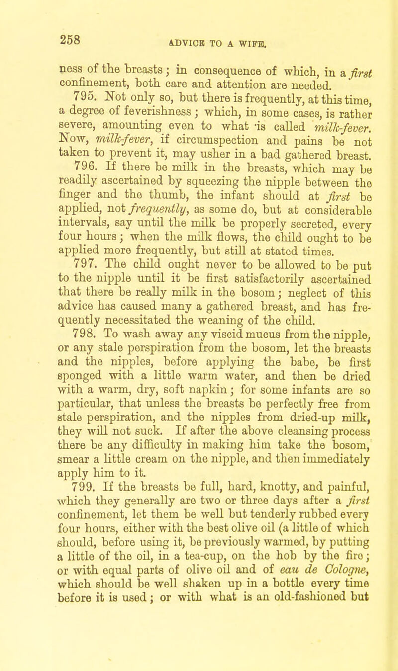 ness of the breasts; in consequence of which, in a iirst confinement, both care and attention are needed, 795. Not only so, but there is frequently, at this time, a degree of feverishness ; which, in some cases, is rather severe, amounting even to what -is called millir-fever. Now, milk-fever^ if circumspection and pains be not taken to prevent it, may usher in a bad gathered breast. 796. If there be milk in the breasts, which may be readily ascertained by squeezing the nipple between the finger and the thumb, the infant should at first be applied, not frequently, as some do, but at considerable intervals, say until the milk be properly secreted, every four hours; when the milk flows, the chUd ought to be applied more frequently, but stiQ at stated times. 797. The child ought never to be allowed to be put to the nipple until it be first satisfactorily ascertained that there be really milk in the bosom j neglect of this advice has caused many a gathered breast, and has fre- quently necessitated the weaning of the child. 798. To wash away any viscid mucus from the nipple^ or any stale perspiration from the bosom, let the breasts and the nipples, before applying the babe, be first sponged with a little warm water, and then be dried with a warm, dry, soft napkin; for some infants are so particular, that unless the breasts be perfectly free from stale perspiration, and the nipples from dried-up milk, they wUl not suck. If after the above cleansing process there be any difiiculty in making him take the bosom, smear a little cream on the nipple, and then immediately apply him to it. 799. If the breasts be full, hard, knotty, and painful, which they generally are two or three days after a first confinement, let them be well but tenderly rubbed every four hours, either with the best olive oil (a little of which should, before using it, be previously warmed, by putting a little of the oU, in a tea-cup, on the hob by the fire; or with equal parts of olive oil and of eau de Cologne, which should be well shaken up in a bottle every time before it is used; or with what is an old-fashioned but