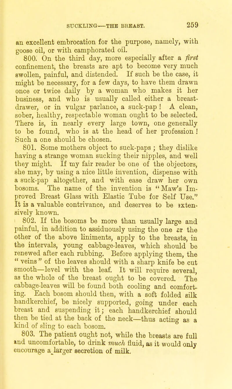 an excellent embrocation for the purpose, namely, with goose oU, or with camphorated oil. 800. On the third day, more especially after a first confinement, the breasts are apt to become very much swollen, painful, and distended. If such be the case, it might be necessary, for a few days, to have them drawn once or twice daily by a woman who makes it her business, and who is usually called either a breast- drawer, or in vulgar parlance, a suck-pap ! A clean, sober, healthy, respectable woman ought to be selected. There is, in nearly every large town, one generally to be found, who is at the head of her profession ! Such a one should be chosen. 801. Some mothers object to suck-paps ; they dislike having a strange woman sucking their nipples, and well they might. If my fair reader be one of the objectors, she may, by using a nice little invention, dispense with a suck-pap altogether, and with ease draw her own bosoms. The name of the invention is Maw's Im- proved Breast Glass with Elastic Tube for Self Use. It is a valuable contrivance, and deserves to be sxten- sively known. 802. If the bosoms be more than usually large and painful, in addition to assiduously using the one jr the other of the above liniments, apply to the breasts, in the intervals, young cabbage-leaves, which should be renewed after each rubbing. Before applying them, the *' veins of the leaves should with a sharp knife be cut smooth—level with the leaf. It will require several, as the whole of the breast ought to be covered. The cabbage-leaves wiU be found both cooling and comfort- ing. Each bosom should then, with a soft folded silk handkerchief, be nicely supported, going under each breast and suspending it; each handkerchief should then be tied at the back of the neck—thus acting as a kind of sling to each bosom, 803. The patient ought not, while the breasts are full and uncomfortable, to drink much fluid, as it would only encourage a_larger secretion of milk.