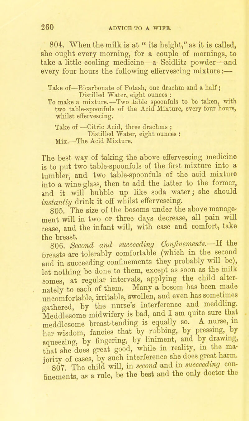 804. When the milk is at  its height, as it is called, she ought every morning, for a couple of mornings, to take a little cooling medicine—a Seidlitz powder—and every four hours the following eflfervesciag mixture:— Take of—Bicarbonate of Potash, one drachm and a half; Distilled Water, eight ounces : To make a mixture.—Two table spoonfuls to be taken, with two table-spoonfuls of the Acid Mixture, every four hours, whilst efiervescing. Take of —Citric Acid, three drachms ; Distilled Water, eight ounces : Mix.—The Acid Mixture. The best way of taking the above effervescing medicine is to put two table-spoonfuls of the first mixture into a tumbler, and two table-spoonfuls of the acid mixtme into a wine-glass, then to add the latter to the former, and it will bubble up like soda water; she should instantly drink it off whilst effervescing. 805. The size of the bosoms under the above manage- ment will in two or three days decrease, all pain will cease, and the infant will, with ease and comfort, take the breast. 806. Second and succeeding Confinements.—If the breasts are tolerably comfortable (which in the second and in succeeding confinements they probably wUl be), let nothing be done to them, except as soon as the milk comes, at regular intervals, applying the child alter- nately to each of them. Many a bosom has been made uncomfortable, irritable, swoUen, and even has sometimes gathered, by the nurse's interference and meddUng. Meddlesome midwifery is bad, and I am quite sure that meddlesome breast-tending is equally so. A. nurse, in her wisdom, fancies that by rubbing, by pressing, by squeezing, by fingering, by liniment, and by dravvmg, that she does great good, while in reality, m the ma- jority of cases, by such interference she does great harm. 807 The child will, in second and in succeeding con- finements, as a rule, be the best and the only doctor the